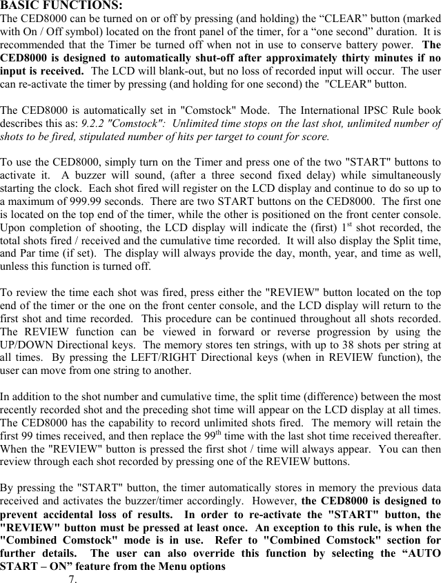BASIC FUNCTIONS: The CED8000 can be turned on or off by pressing (and holding) the &ldquo;CLEAR&rdquo; button (marked with On / Off symbol) located on the front panel of the timer, for a &ldquo;one second&rdquo; duration.  It is recommended that the Timer be turned off when not in use to conserve battery power.  The CED8000 is designed to automatically shut-off after approximately thirty minutes if no input is received.  The LCD will blank-out, but no loss of recorded input will occur.  The user can re-activate the timer by pressing (and holding for one second) the  "CLEAR" button.   The CED8000 is automatically set in "Comstock" Mode.  The International IPSC Rule book describes this as: 9.2.2 "Comstock":  Unlimited time stops on the last shot, unlimited number of shots to be fired, stipulated number of hits per target to count for score.   To use the CED8000, simply turn on the Timer and press one of the two "START" buttons to activate it.  A buzzer will sound, (after a three second fixed delay) while simultaneously starting the clock.  Each shot fired will register on the LCD display and continue to do so up to a maximum of 999.99 seconds.  There are two START buttons on the CED8000.  The first one is located on the top end of the timer, while the other is positioned on the front center console.  Upon completion of shooting, the LCD display will indicate the (first) 1st shot recorded, the total shots fired / received and the cumulative time recorded.  It will also display the Split time, and Par time (if set).  The display will always provide the day, month, year, and time as well, unless this function is turned off.  To review the time each shot was fired, press either the "REVIEW" button located on the top end of the timer or the one on the front center console, and the LCD display will return to the first shot and time recorded.  This procedure can be continued throughout all shots recorded.  The REVIEW function can be viewed in forward or reverse progression by using the UP/DOWN Directional keys.  The memory stores ten strings, with up to 38 shots per string at all times.  By pressing the LEFT/RIGHT Directional keys (when in REVIEW function), the user can move from one string to another.  In addition to the shot number and cumulative time, the split time (difference) between the most recently recorded shot and the preceding shot time will appear on the LCD display at all times.  The CED8000 has the capability to record unlimited shots fired.  The memory will retain the first 99 times received, and then replace the 99th time with the last shot time received thereafter.  When the "REVIEW" button is pressed the first shot / time will always appear.  You can then review through each shot recorded by pressing one of the REVIEW buttons.  By pressing the "START" button, the timer automatically stores in memory the previous data received and activates the buzzer/timer accordingly.  However, the CED8000 is designed to prevent accidental loss of results.  In order to re-activate the "START" button, the "REVIEW" button must be pressed at least once.  An exception to this rule, is when the "Combined Comstock" mode is in use.  Refer to "Combined Comstock" section for further details.  The user can also override this function by selecting the &ldquo;AUTO START &ndash; ON&rdquo; feature from the Menu options               7.  