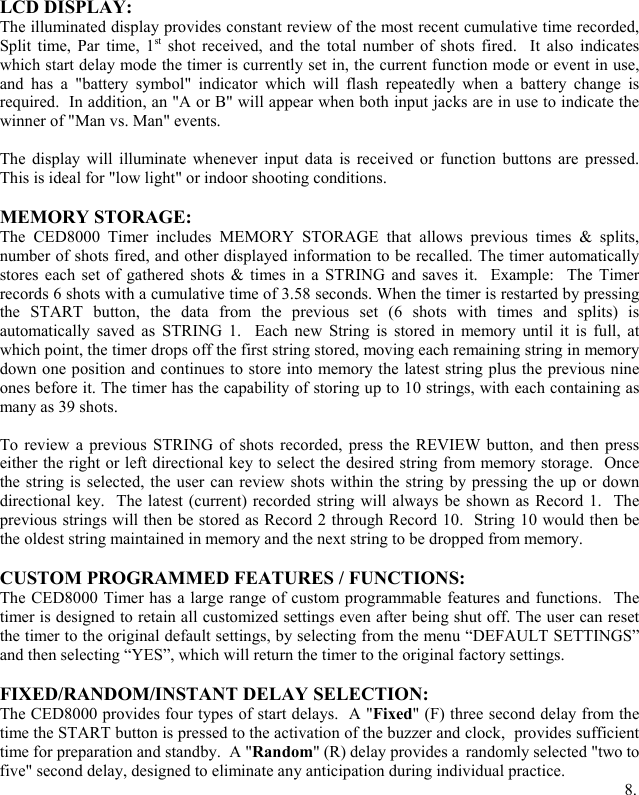 LCD DISPLAY: The illuminated display provides constant review of the most recent cumulative time recorded, Split time, Par time, 1st shot received, and the total number of shots fired.  It also indicates which start delay mode the timer is currently set in, the current function mode or event in use, and has a "battery symbol" indicator which will flash repeatedly when a battery change is required.  In addition, an "A or B" will appear when both input jacks are in use to indicate the winner of "Man vs. Man" events.     The display will illuminate whenever input data is received or function buttons are pressed.  This is ideal for "low light" or indoor shooting conditions.  MEMORY STORAGE: The CED8000 Timer includes MEMORY STORAGE that allows previous times &amp; splits, number of shots fired, and other displayed information to be recalled. The timer automatically stores each set of gathered shots &amp; times in a STRING and saves it.  Example:  The Timer records 6 shots with a cumulative time of 3.58 seconds. When the timer is restarted by pressing the START button, the data from the previous set (6 shots with times and splits) is automatically saved as STRING 1.  Each new String is stored in memory until it is full, at which point, the timer drops off the first string stored, moving each remaining string in memory down one position and continues to store into memory the latest string plus the previous nine ones before it. The timer has the capability of storing up to 10 strings, with each containing as many as 39 shots.   To review a previous STRING of shots recorded, press the REVIEW button, and then press either the right or left directional key to select the desired string from memory storage.  Once the string is selected, the user can review shots within the string by pressing the up or down directional key.  The latest (current) recorded string will always be shown as Record 1.  The previous strings will then be stored as Record 2 through Record 10.  String 10 would then be the oldest string maintained in memory and the next string to be dropped from memory.  CUSTOM PROGRAMMED FEATURES / FUNCTIONS: The CED8000 Timer has a large range of custom programmable features and functions.  The timer is designed to retain all customized settings even after being shut off. The user can reset the timer to the original default settings, by selecting from the menu &ldquo;DEFAULT SETTINGS&rdquo; and then selecting &ldquo;YES&rdquo;, which will return the timer to the original factory settings.  FIXED/RANDOM/INSTANT DELAY SELECTION: The CED8000 provides four types of start delays.  A "Fixed" (F) three second delay from the time the START button is pressed to the activation of the buzzer and clock,  provides sufficient time for preparation and standby.  A "Random" (R) delay provides a randomly selected "two to five" second delay, designed to eliminate any anticipation during individual practice.               8.   