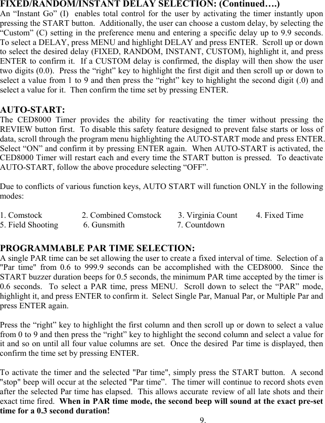 FIXED/RANDOM/INSTANT DELAY SELECTION: (Continued&hellip;.) An &ldquo;Instant Go&rdquo; (I)  enables total control for the user by activating the timer instantly upon pressing the START button.  Additionally, the user can choose a custom delay, by selecting the &ldquo;Custom&rdquo; (C) setting in the preference menu and entering a specific delay up to 9.9 seconds.  To select a DELAY, press MENU and highlight DELAY and press ENTER.  Scroll up or down to select the desired delay (FIXED, RANDOM, INSTANT, CUSTOM), highlight it, and press ENTER to confirm it.  If a CUSTOM delay is confirmed, the display will then show the user two digits (0.0).  Press the &ldquo;right&rdquo; key to highlight the first digit and then scroll up or down to select a value from 1 to 9 and then press the &ldquo;right&rdquo; key to highlight the second digit (.0) and select a value for it.  Then confirm the time set by pressing ENTER.   AUTO-START: The CED8000 Timer provides the ability for reactivating the timer without pressing the REVIEW button first.  To disable this safety feature designed to prevent false starts or loss of data, scroll through the program menu highlighting the AUTO-START mode and press ENTER.  Select &ldquo;ON&rdquo; and confirm it by pressing ENTER again.  When AUTO-START is activated, the CED8000 Timer will restart each and every time the START button is pressed.  To deactivate AUTO-START, follow the above procedure selecting &ldquo;OFF&rdquo;.  Due to conflicts of various function keys, AUTO START will function ONLY in the following modes:  1. Comstock                   2. Combined Comstock        3. Virginia Count         4. Fixed Time 5. Field Shooting            6. Gunsmith                         7. Countdown  PROGRAMMABLE PAR TIME SELECTION: A single PAR time can be set allowing the user to create a fixed interval of time.  Selection of a "Par time" from 0.6 to 999.9 seconds can be accomplished with the CED8000.  Since the START buzzer duration beeps for 0.5 seconds, the minimum PAR time accepted by the timer is 0.6 seconds.  To select a PAR time, press MENU.  Scroll down to select the &ldquo;PAR&rdquo; mode, highlight it, and press ENTER to confirm it.  Select Single Par, Manual Par, or Multiple Par and press ENTER again.  Press the &ldquo;right&rdquo; key to highlight the first column and then scroll up or down to select a value from 0 to 9 and then press the &ldquo;right&rdquo; key to highlight the second column and select a value for it and so on until all four value columns are set.  Once the desired Par time is displayed, then confirm the time set by pressing ENTER.   To activate the timer and the selected "Par time", simply press the START button.  A second "stop" beep will occur at the selected "Par time&rdquo;.  The timer will continue to record shots even after the selected Par time has elapsed.  This allows accurate review of all late shots and their exact time fired.  When in PAR time mode, the second beep will sound at the exact pre-set time for a 0.3 second duration!                                                           9. 