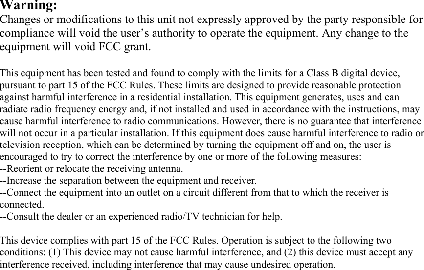 Warning:  Changes or modifications to this unit not expressly approved by the party responsible for compliance will void the user&rsquo;s authority to operate the equipment. Any change to the equipment will void FCC grant.  This equipment has been tested and found to comply with the limits for a Class B digital device, pursuant to part 15 of the FCC Rules. These limits are designed to provide reasonable protection against harmful interference in a residential installation. This equipment generates, uses and can radiate radio frequency energy and, if not installed and used in accordance with the instructions, may cause harmful interference to radio communications. However, there is no guarantee that interference will not occur in a particular installation. If this equipment does cause harmful interference to radio or television reception, which can be determined by turning the equipment off and on, the user is encouraged to try to correct the interference by one or more of the following measures: --Reorient or relocate the receiving antenna. --Increase the separation between the equipment and receiver. --Connect the equipment into an outlet on a circuit different from that to which the receiver is connected. --Consult the dealer or an experienced radio/TV technician for help.  This device complies with part 15 of the FCC Rules. Operation is subject to the following two conditions: (1) This device may not cause harmful interference, and (2) this device must accept any interference received, including interference that may cause undesired operation.   