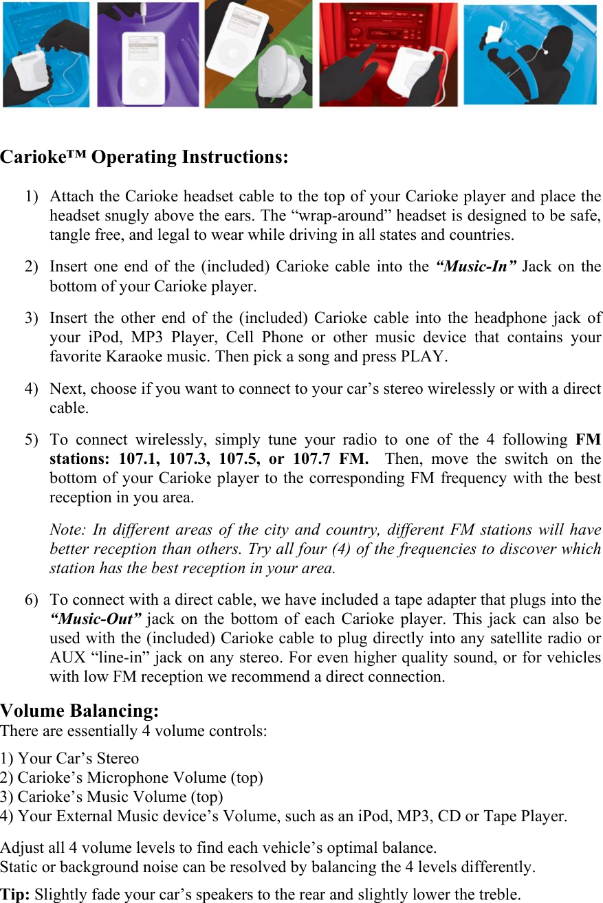                              Carioke&trade; Operating Instructions:              1) Attach the Carioke headset cable to the top of your Carioke player and place the headset snugly above the ears. The &ldquo;wrap-around&rdquo; headset is designed to be safe, tangle free, and legal to wear while driving in all states and countries.  2) Insert one end of the (included) Carioke cable into the &ldquo;Music-In&rdquo; Jack on the bottom of your Carioke player.  3) Insert the other end of the (included) Carioke cable into the headphone jack of your iPod, MP3 Player, Cell Phone or other music device that contains your favorite Karaoke music. Then pick a song and press PLAY.  4) Next, choose if you want to connect to your car&rsquo;s stereo wirelessly or with a direct cable.  5) To connect wirelessly, simply tune your radio to one of the 4 following FM stations: 107.1, 107.3, 107.5, or 107.7 FM.  Then, move the switch on the bottom of your Carioke player to the corresponding FM frequency with the best reception in you area.  Note: In different areas of the city and country, different FM stations will have better reception than others. Try all four (4) of the frequencies to discover which station has the best reception in your area.   6) To connect with a direct cable, we have included a tape adapter that plugs into the &ldquo;Music-Out&rdquo; jack on the bottom of each Carioke player. This jack can also be used with the (included) Carioke cable to plug directly into any satellite radio or AUX &ldquo;line-in&rdquo; jack on any stereo. For even higher quality sound, or for vehicles with low FM reception we recommend a direct connection.  Volume Balancing: There are essentially 4 volume controls:  1) Your Car&rsquo;s Stereo 2) Carioke&rsquo;s Microphone Volume (top)      3) Carioke&rsquo;s Music Volume (top) 4) Your External Music device&rsquo;s Volume, such as an iPod, MP3, CD or Tape Player.  Adjust all 4 volume levels to find each vehicle&rsquo;s optimal balance.  Static or background noise can be resolved by balancing the 4 levels differently.   Tip: Slightly fade your car&rsquo;s speakers to the rear and slightly lower the treble.   