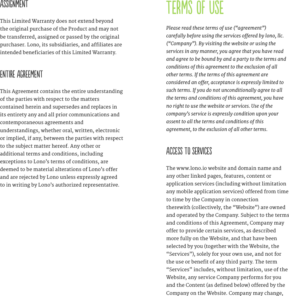 ASSIGNMENT This Limited Warranty does not extend beyond the original purchase of the Product and may not be transferred, assigned or passed by the original purchaser. Lono, its subsidiaries, and affiliates are intended beneficiaries of this Limited Warranty. ENTIRE AGREEMENT This Agreement contains the entire understanding of the parties with respect to the matters  contained herein and supersedes and replaces in its entirety any and all prior communications and contemporaneous agreements and  understandings, whether oral, written, electronic or implied, if any, between the parties with respect to the subject matter hereof. Any other or  additional terms and conditions, including  exceptions to Lono&rsquo;s terms of conditions, are deemed to be material alterations of Lono&rsquo;s offer and are rejected by Lono unless expressly agreed to in writing by Lono&rsquo;s authorized representative. TERMS OF USEPlease read these terms of use (&ldquo;agreement&rdquo;)  carefully before using the services oered by lono, llc.  (&ldquo;Company&rdquo;). By visiting the website or using the services in any manner, you agree that you have read and agree to be bound by and a party to the terms and conditions of this agreement to the exclusion of all  other terms. If the terms of this agreement are  considered an oer, acceptance is expressly limited to such terms. If you do not unconditionally agree to all the terms and conditions of this agreement, you have no right to use the website or services. Use of the  company&rsquo;s service is expressly condition upon your  assent to all the terms and conditions of this  agreement, to the exclusion of all other terms.   ACCESS TO SERVICESThe www.lono.io website and domain name and any other linked pages, features, content or  application services (including without limitation any mobile application services) offered from time to time by the Company in connection  therewith (collectively, the &ldquo;Website&rdquo;) are owned and operated by the Company. Subject to the terms and conditions of this Agreement, Company may offer to provide certain services, as described more fully on the Website, and that have been selected by you (together with the Website, the &ldquo;Services&rdquo;), solely for your own use, and not for the use or benefit of any third party. The term &ldquo;Services&rdquo; includes, without limitation, use of the Website, any service Company performs for you and the Content (as defined below) offered by the Company on the Website. Company may change, 