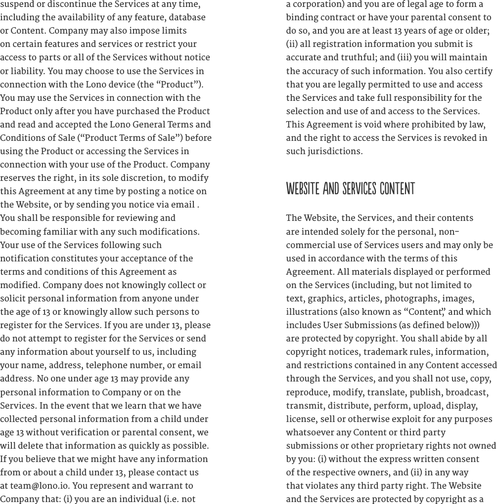 suspend or discontinue the Services at any time, including the availability of any feature, database or Content. Company may also impose limits on certain features and services or restrict your access to parts or all of the Services without notice or liability. You may choose to use the Services in connection with the Lono device (the &ldquo;Product&rdquo;). You may use the Services in connection with the Product only after you have purchased the Product and read and accepted the Lono General Terms and Conditions of Sale (&ldquo;Product Terms of Sale&rdquo;) before using the Product or accessing the Services in connection with your use of the Product. Company reserves the right, in its sole discretion, to modify this Agreement at any time by posting a notice on the Website, or by sending you notice via email . You shall be responsible for reviewing and  becoming familiar with any such modifications. Your use of the Services following such  notification constitutes your acceptance of the terms and conditions of this Agreement as  modified. Company does not knowingly collect or solicit personal information from anyone under the age of 13 or knowingly allow such persons to register for the Services. If you are under 13, please do not attempt to register for the Services or send any information about yourself to us, including your name, address, telephone number, or email address. No one under age 13 may provide any  personal information to Company or on the Services. In the event that we learn that we have collected personal information from a child under age 13 without verification or parental consent, we will delete that information as quickly as possible. If you believe that we might have any information from or about a child under 13, please contact us at team@lono.io. You represent and warrant to Company that: (i) you are an individual (i.e. not a corporation) and you are of legal age to form a binding contract or have your parental consent to do so, and you are at least 13 years of age or older; (ii) all registration information you submit is accurate and truthful; and (iii) you will maintain the accuracy of such information. You also certify that you are legally permitted to use and access the Services and take full responsibility for the selection and use of and access to the Services. This Agreement is void where prohibited by law, and the right to access the Services is revoked in such jurisdictions.  WEBSITE AND SERVICES CONTENTThe Website, the Services, and their contents  are intended solely for the personal, non- commercial use of Services users and may only be used in accordance with the terms of this  Agreement. All materials displayed or performed on the Services (including, but not limited to text, graphics, articles, photographs, images, illustrations (also known as &ldquo;Content,&rdquo; and which includes User Submissions (as defined below))) are protected by copyright. You shall abide by all copyright notices, trademark rules, information, and restrictions contained in any Content accessed through the Services, and you shall not use, copy, reproduce, modify, translate, publish, broadcast, transmit, distribute, perform, upload, display, license, sell or otherwise exploit for any purposes whatsoever any Content or third party  submissions or other proprietary rights not owned by you: (i) without the express written consent of the respective owners, and (ii) in any way that violates any third party right. The Website and the Services are protected by copyright as a 