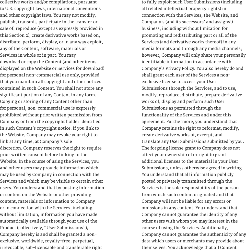 collective works and/or compilations, pursuant to U.S. copyright laws, international conventions and other copyright laws. You may not modify, publish, transmit, participate in the transfer or sale of, reproduce (except as expressly provided in this Section 2), create derivative works based on, distribute, perform, display, or in any way exploit, any of the Content, software, materials or  Services in whole or in part. You may  download or copy the Content (and other items displayed on the Website or Services for download) for personal non-commercial use only, provided that you maintain all copyright and other notices contained in such Content. You shall not store any significant portion of any Content in any form. Copying or storing of any Content other than for personal, non-commercial use is expressly prohibited without prior written permission from Company or from the copyright holder identified in such Content&rsquo;s copyright notice. If you link to the Website, Company may revoke your right to link at any time, at Company&rsquo;s sole  discretion. Company reserves the right to require prior written consent before linking to the  Website. In the course of using the Services, you and other users may provide information which may be used by Company in connection with the Services and which may be visible to certain other users. You understand that by posting information or content on the Website or other providing  content, materials or information to Company or in connection with the Services, including, without limitation, information you have made automatically available through your use of the Product (collectively, &ldquo;User Submissions&rdquo;),  Company hereby is and shall be granted a non- exclusive, worldwide, royalty-free, perpetual,  irrevocable, sub-licensable and transferable right to fully exploit such User Submissions (including all related intellectual property rights) in  connection with the Services, the Website, and Company&rsquo;s (and its successors&rsquo; and assigns&rsquo;)  business, including without limitation for  promoting and redistributing part or all of the Services (and derivative works thereof) in any media formats and through any media channels; however, Company will only share your personally identifiable information in accordance with  Company&rsquo;s Privacy Policy. You also hereby do and shall grant each user of the Services a non- exclusive license to access your User  Submissions through the Services, and to use, modify, reproduce, distribute, prepare derivative works of, display and perform such User  Submissions as permitted through the  functionality of the Services and under this  agreement. Furthermore, you understand that Company retains the right to reformat, modify, create derivative works of, excerpt, and  translate any User Submissions submitted by you. The forgoing license grant to Company does not affect your ownership of or right to grant  additional licenses to the material in your User Submissions, unless otherwise agreed in writing. You understand that all information publicly  posted or privately transmitted through the  Services is the sole responsibility of the person from which such content originated and that  Company will not be liable for any errors or  omissions in any content. You understand that Company cannot guarantee the identity of any other users with whom you may interest in the course of using the Services. Additionally,  Company cannot guarantee the authenticity of any data which users or merchants may provide about themselves. You acknowledge that all Content  