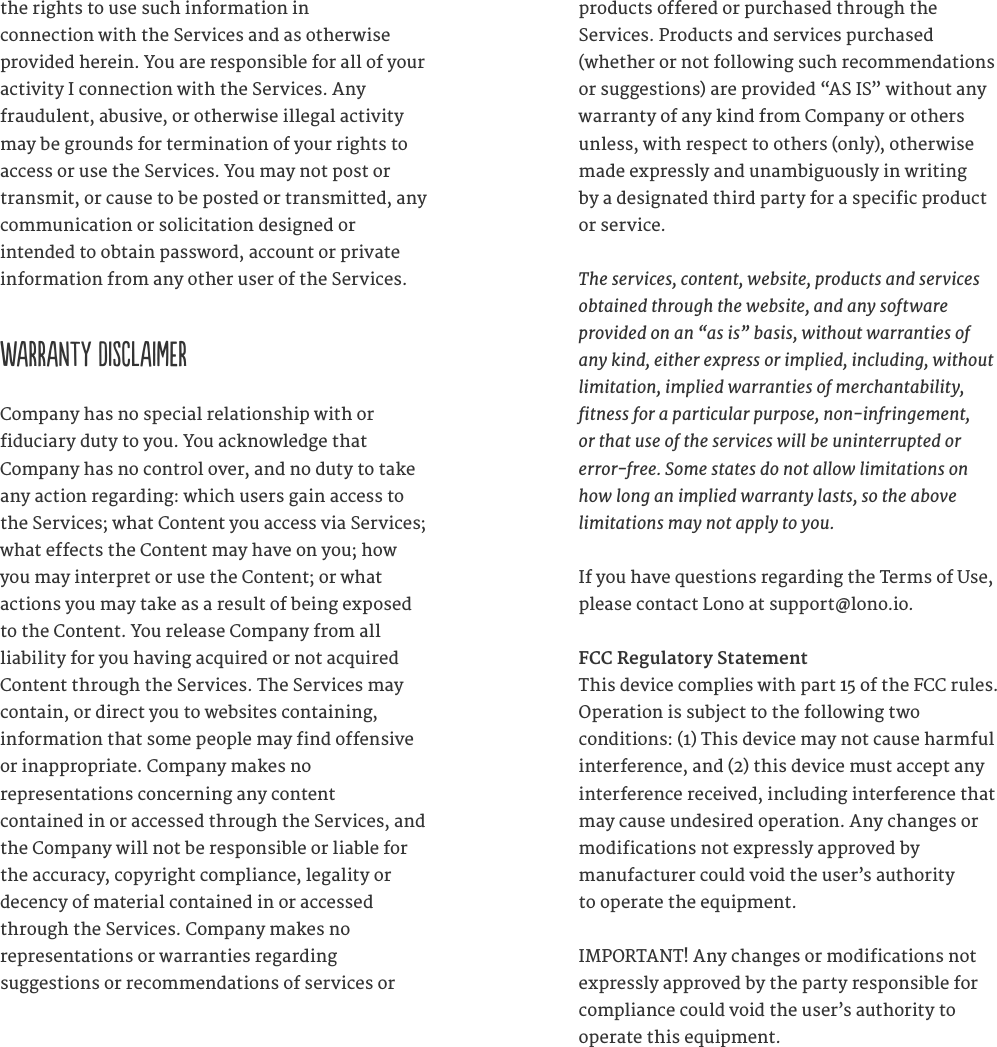 the rights to use such information in  connection with the Services and as otherwise provided herein. You are responsible for all of your activity I connection with the Services. Any  fraudulent, abusive, or otherwise illegal activity may be grounds for termination of your rights to access or use the Services. You may not post or transmit, or cause to be posted or transmitted, any communication or solicitation designed or  intended to obtain password, account or private information from any other user of the Services.   WARRANTY DISCLAIMERCompany has no special relationship with or  fiduciary duty to you. You acknowledge that  Company has no control over, and no duty to take any action regarding: which users gain access to the Services; what Content you access via Services; what effects the Content may have on you; how you may interpret or use the Content; or what  actions you may take as a result of being exposed to the Content. You release Company from all liability for you having acquired or not acquired Content through the Services. The Services may contain, or direct you to websites containing,  information that some people may find offensive or inappropriate. Company makes no  representations concerning any content  contained in or accessed through the Services, and the Company will not be responsible or liable for the accuracy, copyright compliance, legality or decency of material contained in or accessed through the Services. Company makes no  representations or warranties regarding  suggestions or recommendations of services or products offered or purchased through the  Services. Products and services purchased (whether or not following such recommendations or suggestions) are provided &ldquo;AS IS&rdquo; without any warranty of any kind from Company or others  unless, with respect to others (only), otherwise made expressly and unambiguously in writing  by a designated third party for a specific product or service.   The services, content, website, products and services obtained through the website, and any software  provided on an &ldquo;as is&rdquo; basis, without warranties of  any kind, either express or implied, including, without  limitation, implied warranties of merchantability, tness for a particular purpose, non-infringement,  or that use of the services will be uninterrupted or  error-free. Some states do not allow limitations on  how long an implied warranty lasts, so the above  limitations may not apply to you. If you have questions regarding the Terms of Use, please contact Lono at support@lono.io.FCC Regulatory StatementThis device complies with part 15 of the FCC rules. Operation is subject to the following two  conditions: (1) This device may not cause harmful interference, and (2) this device must accept any interference received, including interference that may cause undesired operation. Any changes or modifications not expressly approved by  manufacturer could void the user&rsquo;s authority  to operate the equipment. IMPORTANT! Any changes or modifications not expressly approved by the party responsible for compliance could void the user&rsquo;s authority to  operate this equipment. 