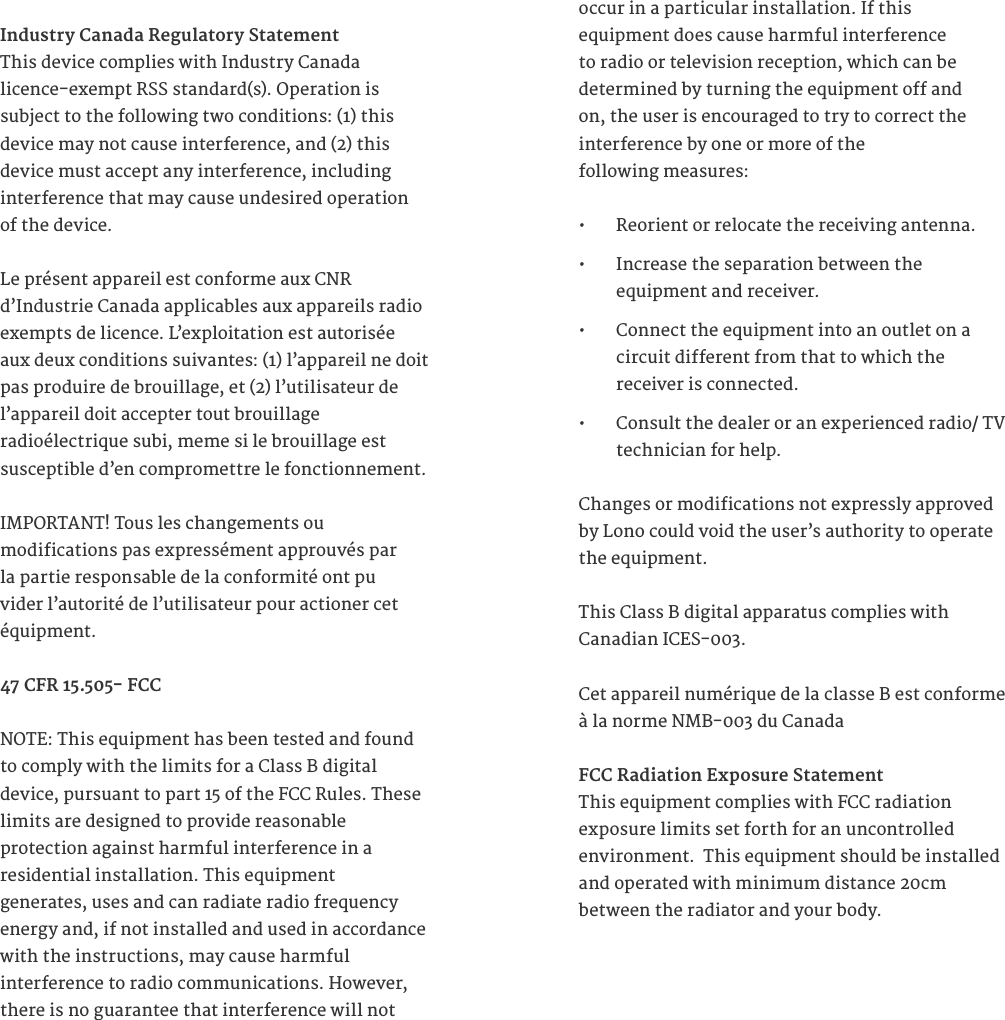 Industry Canada Regulatory StatementThis device complies with Industry Canada licence-exempt RSS standard(s). Operation is subject to the following two conditions: (1) this device may not cause interference, and (2) this device must accept any interference, including interference that may cause undesired operation of the device.Le pr&eacute;sent appareil est conforme aux CNR  d&rsquo;Industrie Canada applicables aux appareils radio exempts de licence. L&rsquo;exploitation est autoris&eacute;e aux deux conditions suivantes: (1) l&rsquo;appareil ne doit pas produire de brouillage, et (2) l&rsquo;utilisateur de l&rsquo;appareil doit accepter tout brouillage  radio&eacute;lectrique subi, meme si le brouillage est  susceptible d&rsquo;en compromettre le fonctionnement. IMPORTANT! Tous les changements ou  modifications pas express&eacute;ment approuv&eacute;s par  la partie responsable de la conformit&eacute; ont pu  vider l&rsquo;autorit&eacute; de l&rsquo;utilisateur pour actioner cet  &eacute;quipment. 47 CFR 15.505- FCC NOTE: This equipment has been tested and found to comply with the limits for a Class B digital device, pursuant to part 15 of the FCC Rules. These limits are designed to provide reasonable  protection against harmful interference in a  residential installation. This equipment  generates, uses and can radiate radio frequency energy and, if not installed and used in accordance with the instructions, may cause harmful  interference to radio communications. However, there is no guarantee that interference will not occur in a particular installation. If this  equipment does cause harmful interference  to radio or television reception, which can be  determined by turning the equipment off and  on, the user is encouraged to try to correct the  interference by one or more of the  following measures:&bull;  Reorient or relocate the receiving antenna.&bull;  Increase the separation between the  equipment and receiver.&bull;  Connect the equipment into an outlet on a  circuit different from that to which the  receiver is connected.&bull;  Consult the dealer or an experienced radio/ TV technician for help.Changes or modifications not expressly approved by Lono could void the user&rsquo;s authority to operate the equipment.This Class B digital apparatus complies with  Canadian ICES-003. Cet appareil num&eacute;rique de la classe B est conforme &agrave; la norme NMB-003 du Canada FCC Radiation Exposure StatementThis equipment complies with FCC radiation  exposure limits set forth for an uncontrolled  environment.  This equipment should be installed and operated with minimum distance 20cm  between the radiator and your body.  