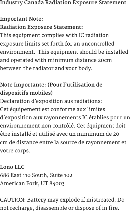 Industry Canada Radiation Exposure StatementImportant Note:Radiation Exposure Statement:This equipment complies with IC radiation  exposure limits set forth for an uncontrolled  environment.  This equipment should be installed and operated with minimum distance 20cm  between the radiator and your body.Note Importante: (Pour l&rsquo;utilisation de  dispositifs mobiles)Declaration d&rsquo;exposition aus radiations:Cet &eacute;quipement est conforme aux limites  d&acute;exposition aux rayonnements IC &eacute;tablies pour un environnement non contr&ocirc;l&eacute;. Cet &eacute;quipment doit &ecirc;tre install&eacute; et utilis&eacute; avec un mimimum de 20 cm de distance entre la source de rayonnement et votre corps.Lono LLC686 East 110 South, Suite 102American Fork, UT 84003CAUTION: Battery may explode if mistreated. Do not recharge, disassemble or dispose of in fire.