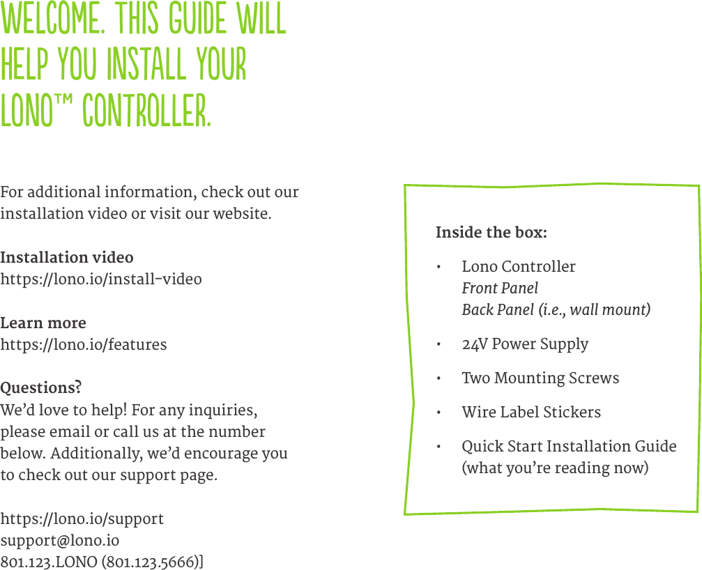 Welcome. This guide will help you install your Lono&trade; controller.   For additional information, check out our installation video or visit our website.Installation videohttps://lono.io/install-videoLearn morehttps://lono.io/featuresQuestions?We&rsquo;d love to help! For any inquiries, please email or call us at the number below. Additionally, we&rsquo;d encourage you to check out our support page.https://lono.io/supportsupport@lono.io801.123.LONO (801.123.5666)]Inside the box:&bull;  Lono Controller Front Panel Back Panel (i.e., wall mount)&bull;  24V Power Supply&bull;  Two Mounting Screws&bull;  Wire Label Stickers&bull;  Quick Start Installation Guide (what you&rsquo;re reading now)