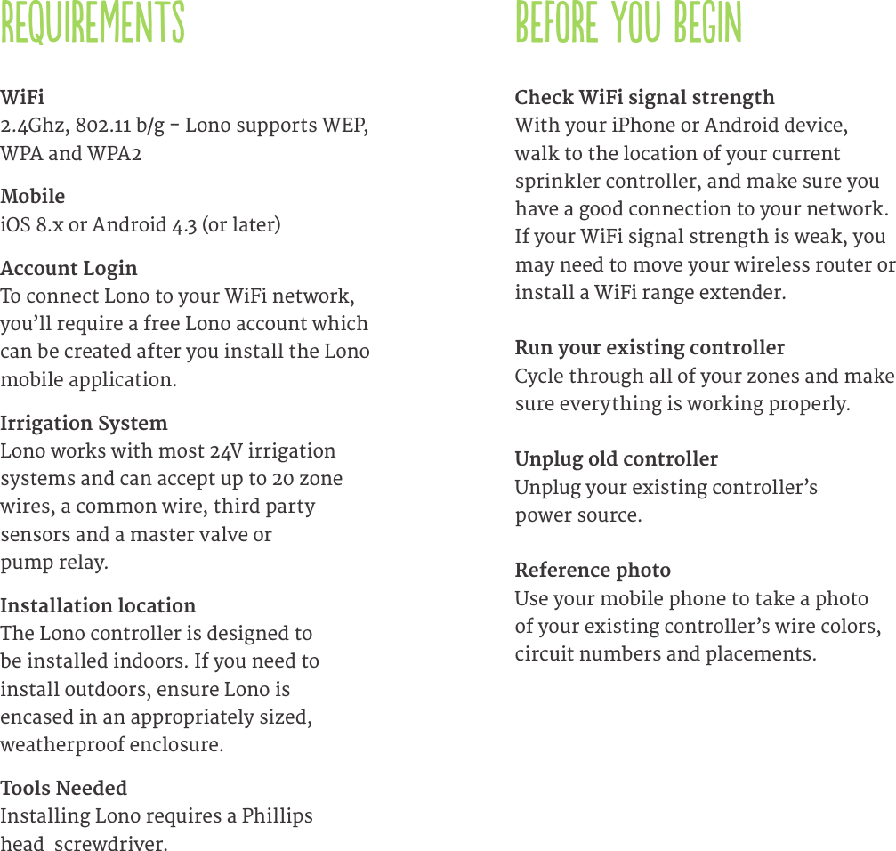 REQUIREMENTSWiFi  2.4Ghz, 802.11 b/g - Lono supports WEP, WPA and WPA2Mobile  iOS 8.x or Android 4.3 (or later)Account Login  To connect Lono to your WiFi network, you&rsquo;ll require a free Lono account which can be created after you install the Lono mobile application.Irrigation System  Lono works with most 24V irrigation  systems and can accept up to 20 zone wires, a common wire, third party  sensors and a master valve or  pump relay.Installation location   The Lono controller is designed to  be installed indoors. If you need to  install outdoors, ensure Lono is  encased in an appropriately sized, weatherproof enclosure.Tools Needed  Installing Lono requires a Phillips  head  screwdriver. Check WiFi signal strength With your iPhone or Android device, walk to the location of your current sprinkler controller, and make sure you have a good connection to your network. If your WiFi signal strength is weak, you may need to move your wireless router or install a WiFi range extender.Run your existing controller  Cycle through all of your zones and make sure everything is working properly.Unplug old controller  Unplug your existing controller&rsquo;s  power source.Reference photo   Use your mobile phone to take a photo of your existing controller&rsquo;s wire colors, circuit numbers and placements.BEFORE YOU BEGIN