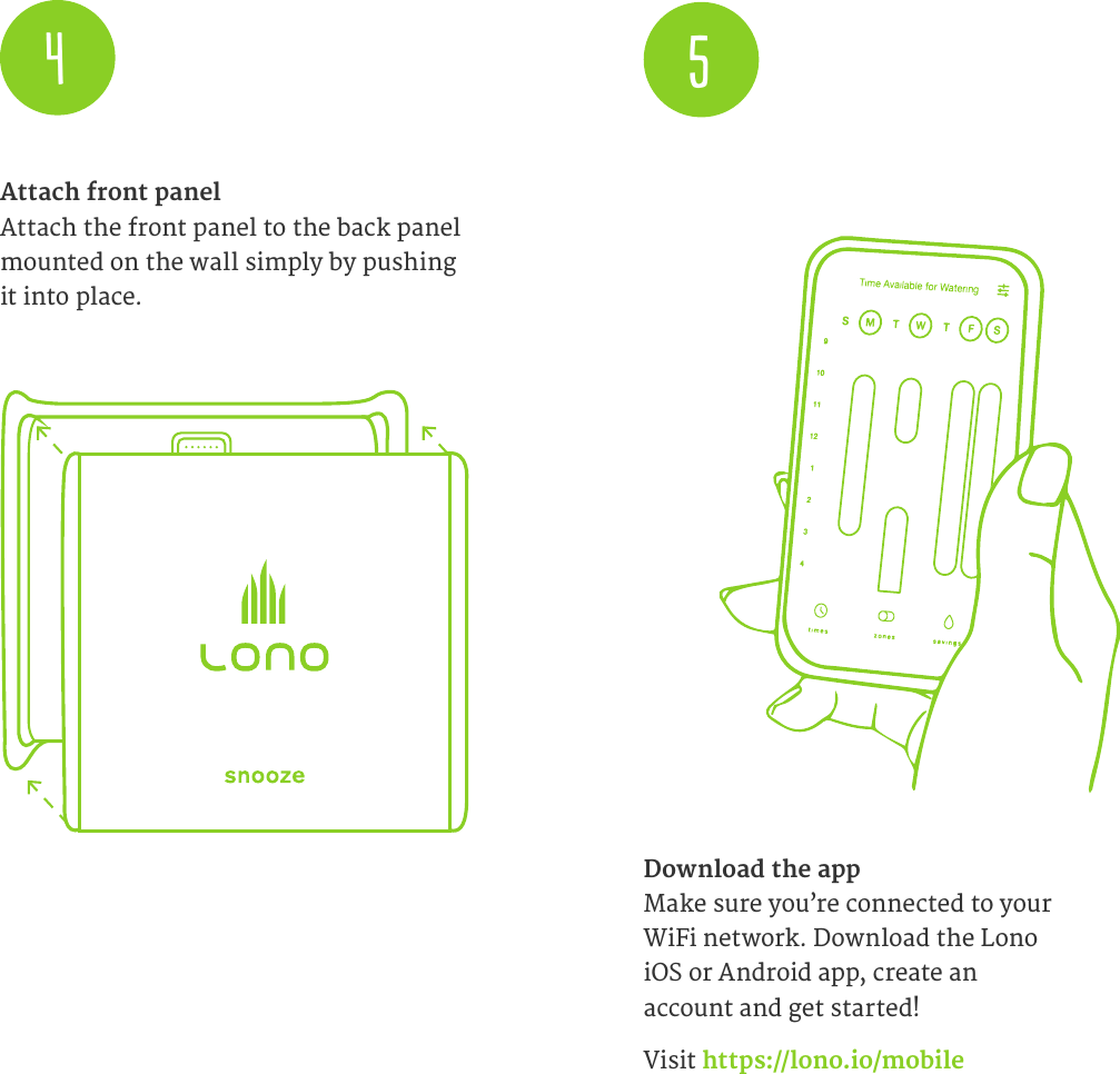 Attach front panel Attach the front panel to the back panel mounted on the wall simply by pushing it into place.Download the app  Make sure you&rsquo;re connected to your  WiFi network. Download the Lono iOS or Android app, create an  account and get started!Visit https://lono.io/mobile45