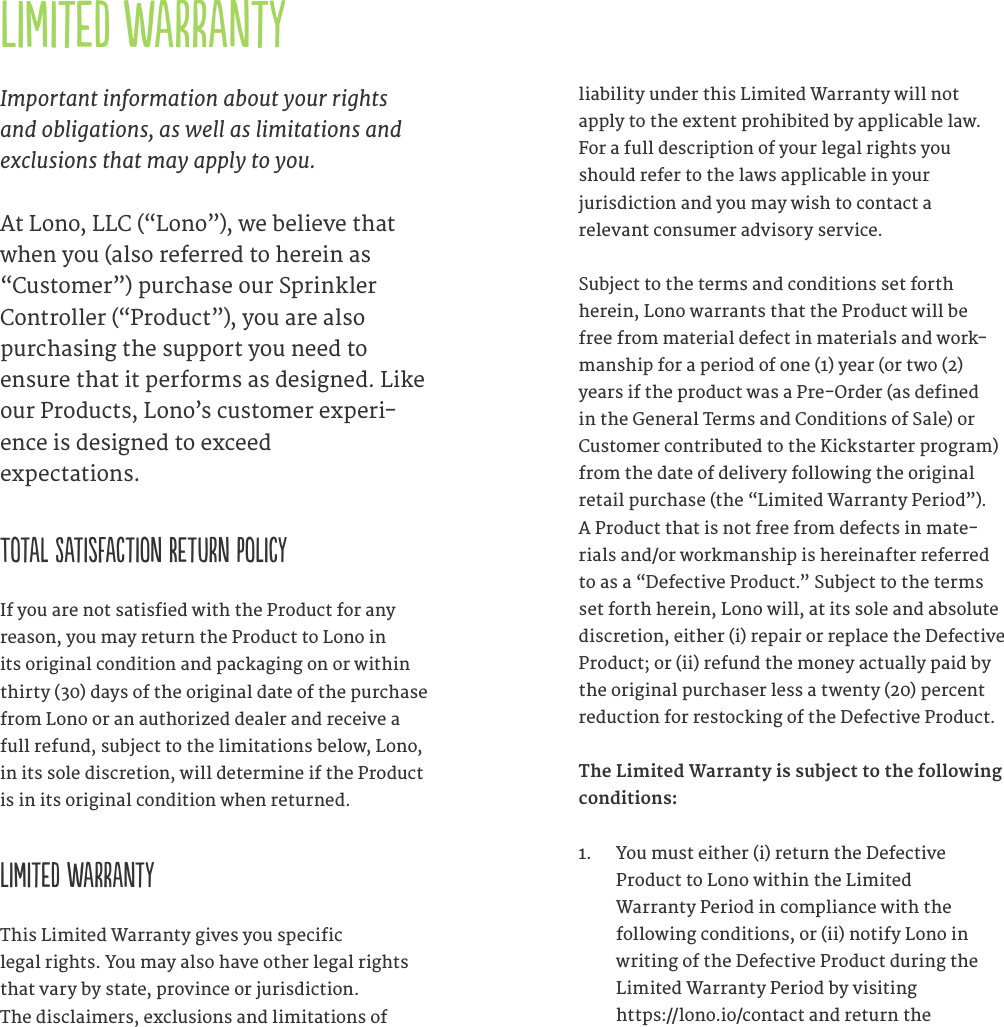 Limited WarrantyImportant information about your rights and obligations, as well as limitations and exclusions that may apply to you.At Lono, LLC (&ldquo;Lono&rdquo;), we believe that when you (also referred to herein as &ldquo;Customer&rdquo;) purchase our Sprinkler Controller (&ldquo;Product&rdquo;), you are also  purchasing the support you need to ensure that it performs as designed. Like our Products, Lono&rsquo;s customer experi-ence is designed to exceed  expectations.    Total Satisfaction Return PolicyIf you are not satisfied with the Product for any reason, you may return the Product to Lono in its original condition and packaging on or within thirty (30) days of the original date of the purchase from Lono or an authorized dealer and receive a full refund, subject to the limitations below, Lono, in its sole discretion, will determine if the Product is in its original condition when returned.    Limited WarrantyThis Limited Warranty gives you specific  legal rights. You may also have other legal rights that vary by state, province or jurisdiction.  The disclaimers, exclusions and limitations of  liability under this Limited Warranty will not  apply to the extent prohibited by applicable law. For a full description of your legal rights you should refer to the laws applicable in your  jurisdiction and you may wish to contact a  relevant consumer advisory service.      Subject to the terms and conditions set forth herein, Lono warrants that the Product will be free from material defect in materials and work-manship for a period of one (1) year (or two (2) years if the product was a Pre-Order (as defined in the General Terms and Conditions of Sale) or Customer contributed to the Kickstarter program) from the date of delivery following the original retail purchase (the &ldquo;Limited Warranty Period&rdquo;). A Product that is not free from defects in mate-rials and/or workmanship is hereinafter referred to as a &ldquo;Defective Product.&rdquo; Subject to the terms set forth herein, Lono will, at its sole and absolute discretion, either (i) repair or replace the Defective Product; or (ii) refund the money actually paid by the original purchaser less a twenty (20) percent reduction for restocking of the Defective Product. The Limited Warranty is subject to the following conditions:1.  You must either (i) return the Defective  Product to Lono within the Limited  Warranty Period in compliance with the following conditions, or (ii) notify Lono in writing of the Defective Product during the Limited Warranty Period by visiting  https://lono.io/contact and return the  