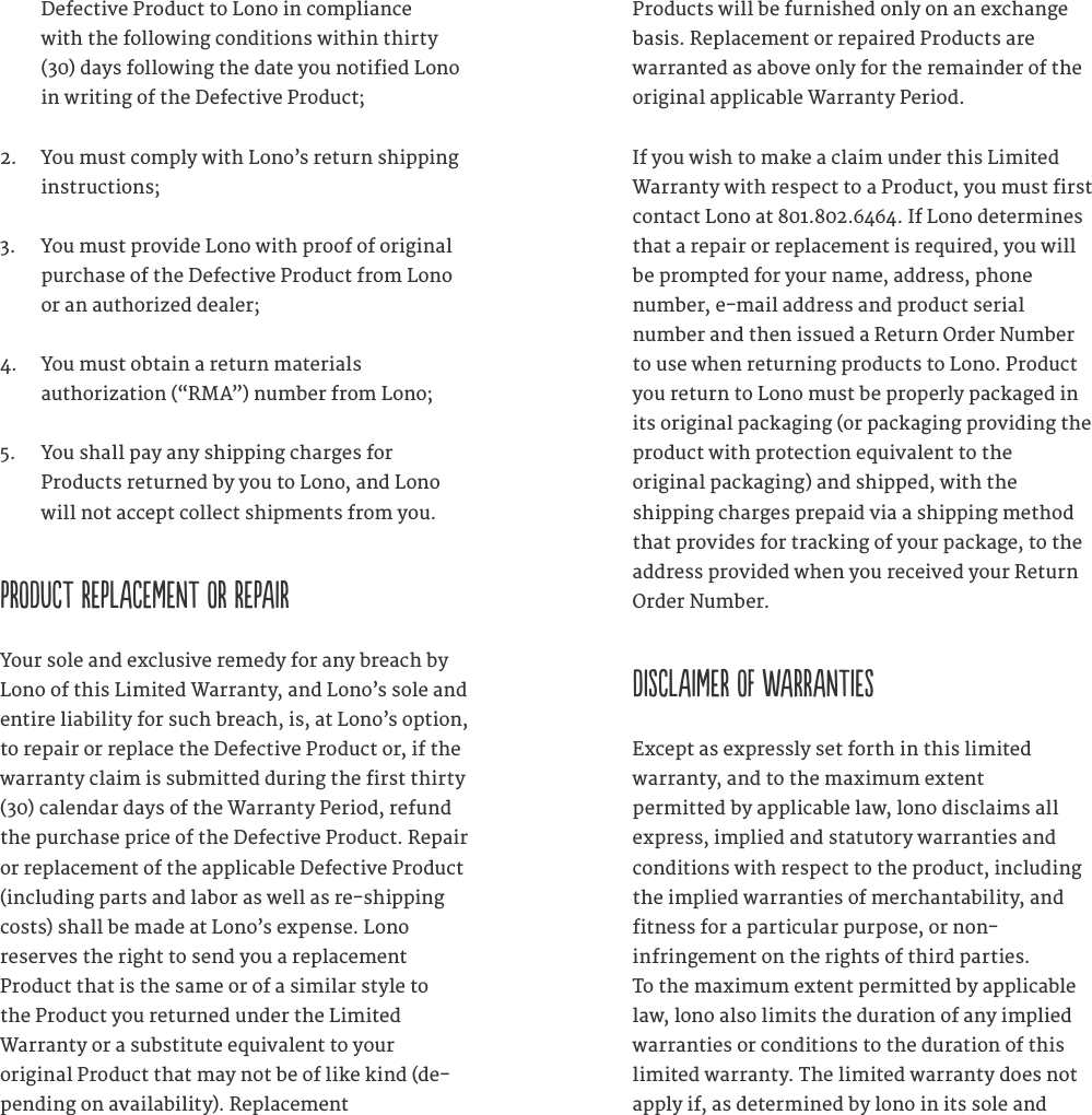 Defective Product to Lono in compliance  with the following conditions within thirty (30) days following the date you notified Lono in writing of the Defective Product; 2.  You must comply with Lono&rsquo;s return shipping instructions;  3.  You must provide Lono with proof of original purchase of the Defective Product from Lono or an authorized dealer; 4.  You must obtain a return materials  authorization (&ldquo;RMA&rdquo;) number from Lono; 5.  You shall pay any shipping charges for  Products returned by you to Lono, and Lono will not accept collect shipments from you.   PRODUCT REPLACEMENT OR REPAIR Your sole and exclusive remedy for any breach by Lono of this Limited Warranty, and Lono&rsquo;s sole and entire liability for such breach, is, at Lono&rsquo;s option, to repair or replace the Defective Product or, if the warranty claim is submitted during the first thirty (30) calendar days of the Warranty Period, refund the purchase price of the Defective Product. Repair or replacement of the applicable Defective Product (including parts and labor as well as re-shipping costs) shall be made at Lono&rsquo;s expense. Lono  reserves the right to send you a replacement  Product that is the same or of a similar style to  the Product you returned under the Limited  Warranty or a substitute equivalent to your  original Product that may not be of like kind (de-pending on availability). Replacement  Products will be furnished only on an exchange basis. Replacement or repaired Products are warranted as above only for the remainder of the original applicable Warranty Period.If you wish to make a claim under this Limited Warranty with respect to a Product, you must first contact Lono at 801.802.6464. If Lono determines that a repair or replacement is required, you will be prompted for your name, address, phone  number, e-mail address and product serial  number and then issued a Return Order Number to use when returning products to Lono. Product you return to Lono must be properly packaged in its original packaging (or packaging providing the product with protection equivalent to the  original packaging) and shipped, with the  shipping charges prepaid via a shipping method that provides for tracking of your package, to the address provided when you received your Return Order Number.  DISCLAIMER OF WARRANTIES  Except as expressly set forth in this limited  warranty, and to the maximum extent  permitted by applicable law, lono disclaims all express, implied and statutory warranties and conditions with respect to the product, including the implied warranties of merchantability, and  fitness for a particular purpose, or non- infringement on the rights of third parties.  To the maximum extent permitted by applicable law, lono also limits the duration of any implied  warranties or conditions to the duration of this limited warranty. The limited warranty does not apply if, as determined by lono in its sole and 
