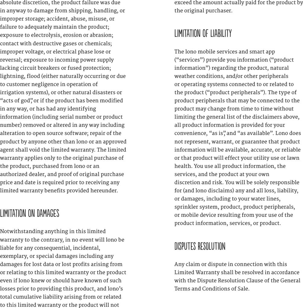 absolute discretion, the product failure was due in anyway to damage from shipping, handling, or improper storage; accident, abuse, misuse, or  failure to adequately maintain the product;  exposure to electrolysis, erosion or abrasion;  contact with destructive gases or chemicals;  improper voltage, or electrical phase lose or  reversal; exposure to incoming power supply  lacking circuit breakers or fused protection;  lightning, flood (either naturally occurring or due to customer negligence in operation of  irrigation systems), or other natural disasters or &ldquo;acts of god&rdquo;, or if the product has been modified in any way, or has had any identifying  information (including serial number or product number) removed or altered in any way including alteration to open source software; repair of the product by anyone other than lono or an approved agent shall void the limited warranty. The limited warranty applies only to the original purchase of the product, purchased from lono or an  authorized dealer, and proof of original purchase price and date is required prior to receiving any limited warranty benefits provided hereunder.  Limitation on damages Notwithstanding anything in this limited  warranty to the contrary, in no event will lono be liable for any consequential, incidental,  exemplary, or special damages including any damages for lost data or lost profits arising from or relating to this limited warranty or the product even if lono knew or should have known of such losses prior to providing this product, and lono&rsquo;s total cumulative liability arising from or related to this limited warranty or the product will not exceed the amount actually paid for the product by the original purchaser. Limitation of liability The lono mobile services and smart app  (&ldquo;services&rdquo;) provide you information (&ldquo;product information&rdquo;) regarding the product, natural weather conditions, and/or other peripherals or operating systems connected to or related to the product (&ldquo;product peripherals&rdquo;). The type of product peripherals that may be connected to the product may change from time to time without limiting the general list of the disclaimers above, all product information is provided for your convenience, &ldquo;as is&rdquo;, and &ldquo;as available&rdquo;. Lono does not represent, warrant, or guarantee that product information will be available, accurate, or reliable or that product will effect your utility use or lawn health. You use all product information, the  services, and the product at your own  discretion and risk. You will be solely responsible for (and lono disclaims) any and all loss, liability, or damages, including to your water lines,  sprinkler system, product, product peripherals,  or mobile device resulting from your use of the  product information, services, or product.  DISPUTES RESOLUTION Any claim or dispute in connection with this Limited Warranty shall be resolved in accordance with the Dispute Resolution Clause of the General Terms and Conditions of Sale.  