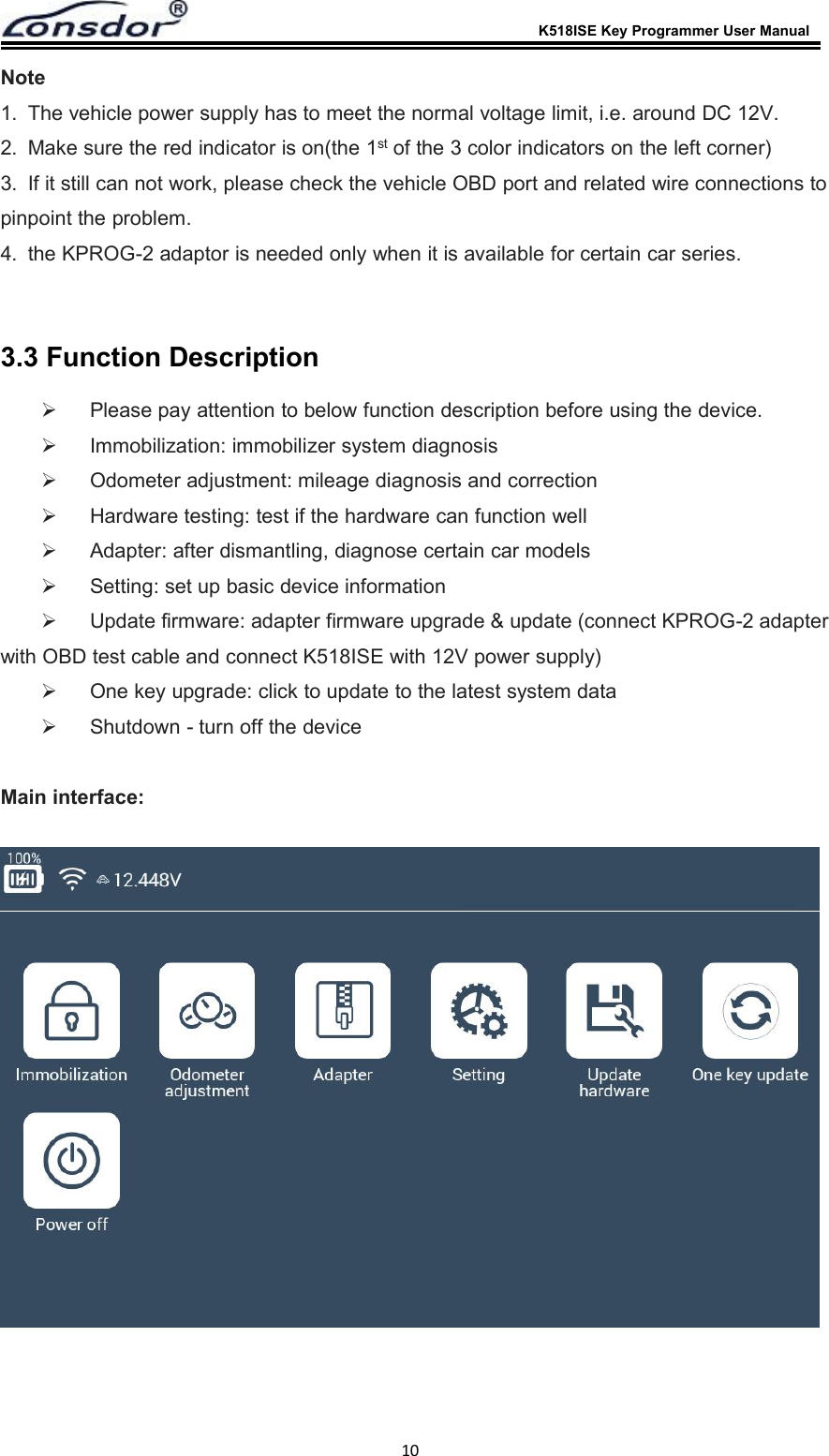 K518ISE Key Programmer User Manual10Note1. The vehicle power supply has to meet the normal voltage limit, i.e. around DC 12V.2. Make sure the red indicator is on(the 1st of the 3 color indicators on the left corner)3. If it still can not work, please check the vehicle OBD port and related wire connections topinpoint the problem.4. the KPROG-2 adaptor is needed only when it is available for certain car series.3.3 Function DescriptionPlease pay attention to below function description before using the device.Immobilization: immobilizer system diagnosisOdometer adjustment: mileage diagnosis and correctionHardware testing: test if the hardware can function wellAdapter: after dismantling, diagnose certain car modelsSetting: set up basic device informationUpdate firmware: adapter firmware upgrade &amp; update (connect KPROG-2 adapterwith OBD test cable and connect K518ISE with 12V power supply)One key upgrade: click to update to the latest system dataShutdown - turn off the deviceMain interface: