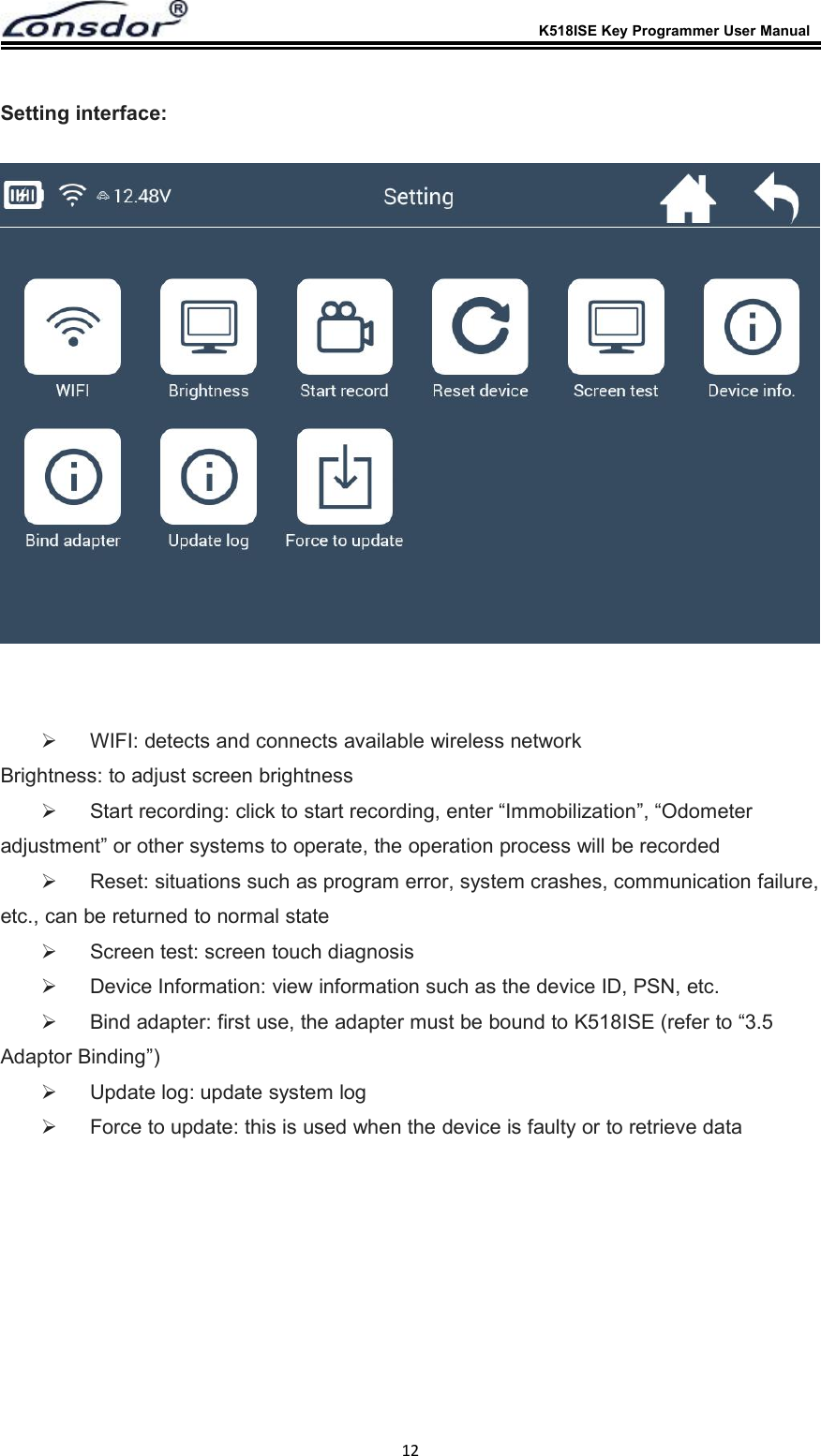 K518ISE Key Programmer User Manual12Setting interface:WIFI: detects and connects available wireless networkBrightness: to adjust screen brightnessStart recording: click to start recording, enter &ldquo;Immobilization&rdquo;, &ldquo;Odometeradjustment&rdquo; or other systems to operate, the operation process will be recordedReset: situations such as program error, system crashes, communication failure,etc., can be returned to normal stateScreen test: screen touch diagnosisDevice Information: view information such as the device ID, PSN, etc.Bind adapter: first use, the adapter must be bound to K518ISE (refer to &ldquo;3.5Adaptor Binding&rdquo;)Update log: update system logForce to update: this is used when the device is faulty or to retrieve data
