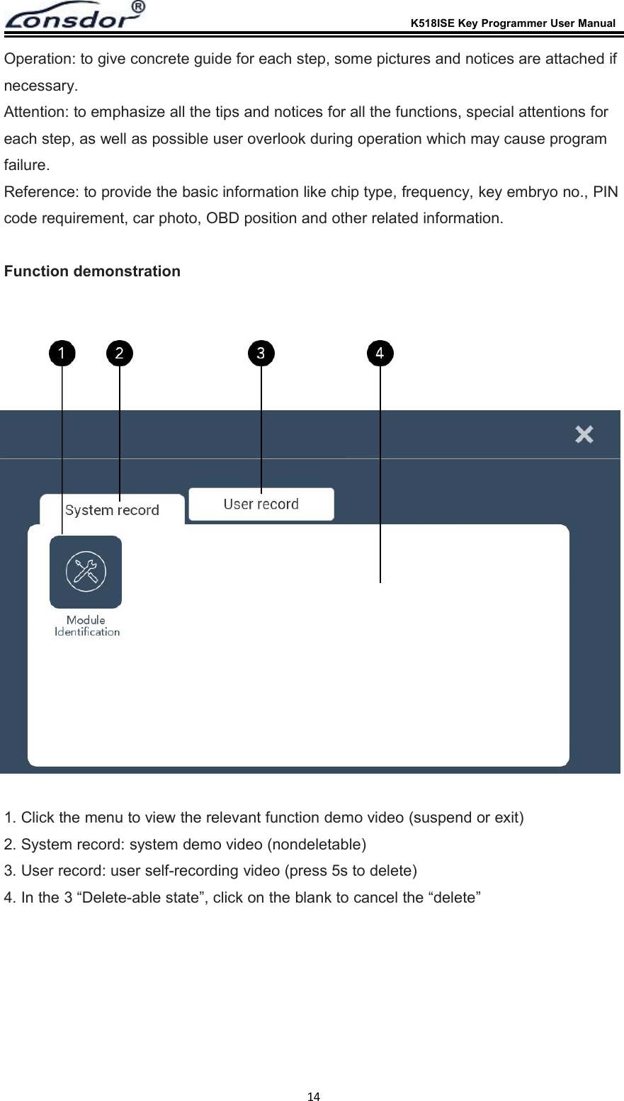 K518ISE Key Programmer User Manual14Operation: to give concrete guide for each step, some pictures and notices are attached ifnecessary.Attention: to emphasize all the tips and notices for all the functions, special attentions foreach step, as well as possible user overlook during operation which may cause programfailure.Reference: to provide the basic information like chip type, frequency, key embryo no., PINcode requirement, car photo, OBD position and other related information.Function demonstration1. Click the menu to view the relevant function demo video (suspend or exit)2. System record: system demo video (nondeletable)3. User record: user self-recording video (press 5s to delete)4. In the 3 &ldquo;Delete-able state&rdquo;, click on the blank to cancel the &ldquo;delete&rdquo;