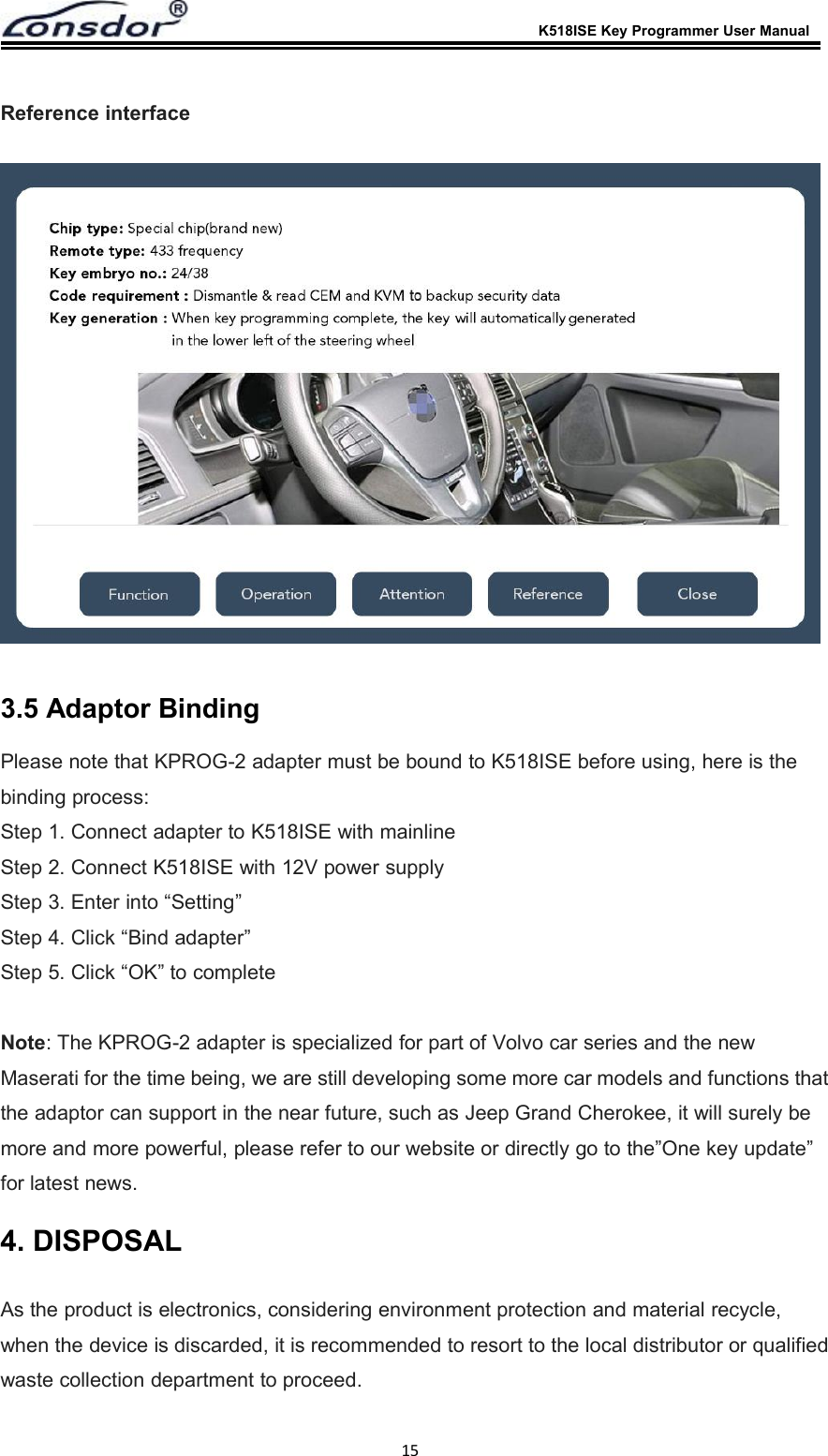 K518ISE Key Programmer User Manual15Reference interface3.5 Adaptor BindingPlease note that KPROG-2 adapter must be bound to K518ISE before using, here is thebinding process:Step 1. Connect adapter to K518ISE with mainlineStep 2. Connect K518ISE with 12V power supplyStep 3. Enter into &ldquo;Setting&rdquo;Step 4. Click &ldquo;Bind adapter&rdquo;Step 5. Click &ldquo;OK&rdquo; to completeNote: The KPROG-2 adapter is specialized for part of Volvo car series and the newMaserati for the time being, we are still developing some more car models and functions thatthe adaptor can support in the near future, such as Jeep Grand Cherokee, it will surely bemore and more powerful, please refer to our website or directly go to the&rdquo;One key update&rdquo;for latest news.4. DISPOSALAs the product is electronics, considering environment protection and material recycle,when the device is discarded, it is recommended to resort to the local distributor or qualifiedwaste collection department to proceed.