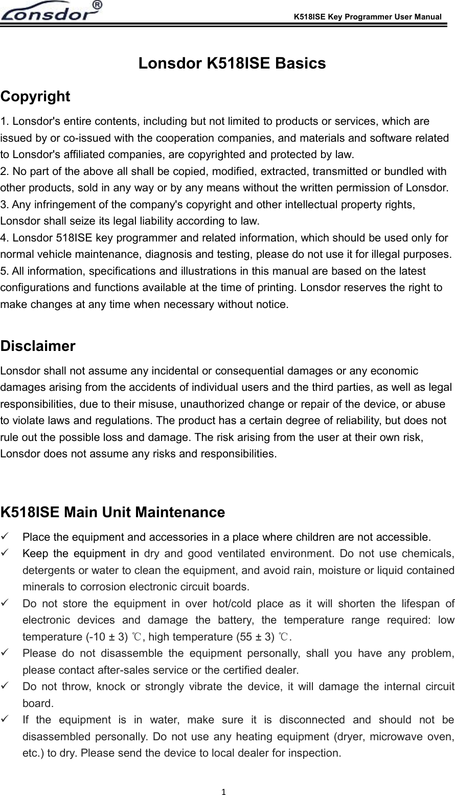 K518ISE Key Programmer User Manual1Lonsdor K518ISE BasicsCopyright1. Lonsdor's entire contents, including but not limited to products or services, which areissued by or co-issued with the cooperation companies, and materials and software relatedto Lonsdor's affiliated companies, are copyrighted and protected by law.2. No part of the above all shall be copied, modified, extracted, transmitted or bundled withother products, sold in any way or by any means without the written permission of Lonsdor.3. Any infringement of the company's copyright and other intellectual property rights,Lonsdor shall seize its legal liability according to law.4. Lonsdor 518ISE key programmer and related information, which should be used only fornormal vehicle maintenance, diagnosis and testing, please do not use it for illegal purposes.5. All information, specifications and illustrations in this manual are based on the latestconfigurations and functions available at the time of printing. Lonsdor reserves the right tomake changes at any time when necessary without notice.DisclaimerLonsdor shall not assume any incidental or consequential damages or any economicdamages arising from the accidents of individual users and the third parties, as well as legalresponsibilities, due to their misuse, unauthorized change or repair of the device, or abuseto violate laws and regulations. The product has a certain degree of reliability, but does notrule out the possible loss and damage. The risk arising from the user at their own risk,Lonsdor does not assume any risks and responsibilities.K518ISE Main Unit MaintenancePlace the equipment and accessories in a place where children are not accessible.Keep the equipment in dry and good ventilated environment. Do not use chemicals,detergents or water to clean the equipment, and avoid rain, moisture or liquid containedminerals to corrosion electronic circuit boards.Do not store the equipment in over hot/cold place as it will shorten the lifespan ofelectronic devices and damage the battery, the temperature range required: lowtemperature (-10 &plusmn; 3) ℃, high temperature (55 &plusmn; 3) ℃.Please do not disassemble the equipment personally, shall you have any problem,please contact after-sales service or the certified dealer.Do not throw, knock or strongly vibrate the device, it will damage the internal circuitboard.If the equipment is in water, make sure it is disconnected and should not bedisassembled personally. Do not use any heating equipment (dryer, microwave oven,etc.) to dry. Please send the device to local dealer for inspection.