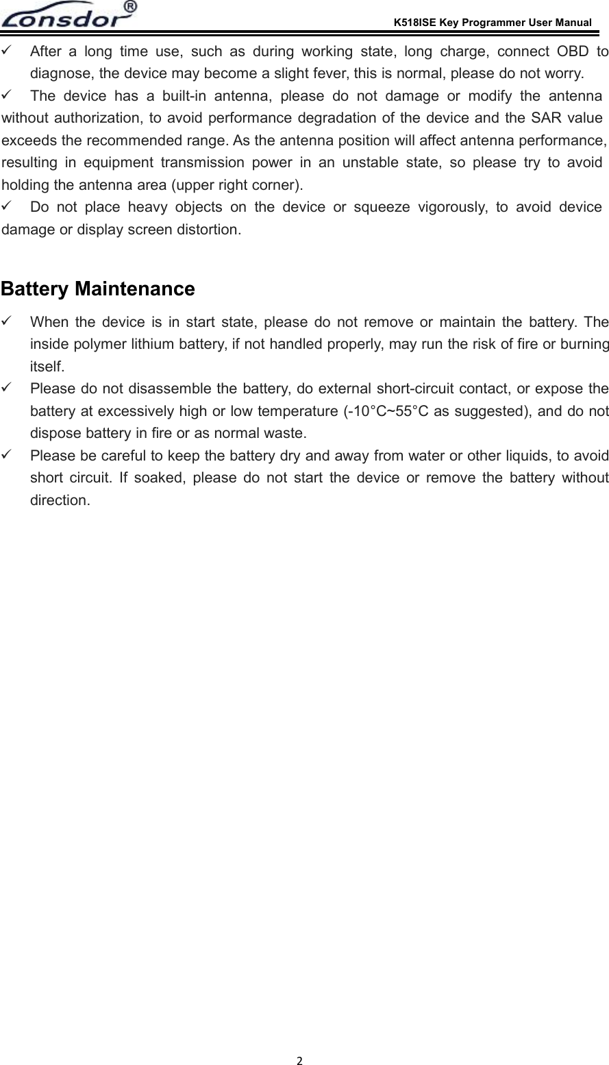 K518ISE Key Programmer User Manual2After a long time use, such as during working state, long charge, connect OBD todiagnose, the device may become a slight fever, this is normal, please do not worry.The device has a built-in antenna, please do not damage or modify the antennawithout authorization, to avoid performance degradation of the device and the SAR valueexceeds the recommended range. As the antenna position will affect antenna performance,resulting in equipment transmission power in an unstable state, so please try to avoidholding the antenna area (upper right corner).Do not place heavy objects on the device or squeeze vigorously, to avoid devicedamage or display screen distortion.Battery MaintenanceWhen the device is in start state, please do not remove or maintain the battery. Theinside polymer lithium battery, if not handled properly, may run the risk of fire or burningitself.Please do not disassemble the battery, do external short-circuit contact, or expose thebattery at excessively high or low temperature (-10&deg;C~55&deg;C as suggested), and do notdispose battery in fire or as normal waste.Please be careful to keep the battery dry and away from water or other liquids, to avoidshort circuit. If soaked, please do not start the device or remove the battery withoutdirection.