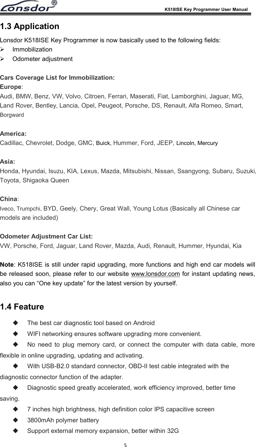 K518ISE Key Programmer User Manual51.3 ApplicationLonsdor K518ISE Key Programmer is now basically used to the following fields:ImmobilizationOdometer adjustmentCars Coverage List for Immobilization:Europe:Audi, BMW, Benz, VW, Volvo, Citroen, Ferrari, Maserati, Fiat, Lamborghini, Jaguar, MG,Land Rover, Bentley, Lancia, Opel, Peugeot, Porsche, DS, Renault, Alfa Romeo, Smart,BorgwardAmerica:Cadillac, Chevrolet, Dodge, GMC, Buick, Hummer, Ford, JEEP, Lincoln, MercuryAsia:Honda, Hyundai, Isuzu, KIA, Lexus, Mazda, Mitsubishi, Nissan, Ssangyong, Subaru, Suzuki,Toyota, Shigaoka QueenChina:Iveco, Trumpchi, BYD, Geely, Chery, Great Wall, Young Lotus (Basically all Chinese carmodels are included)Odometer Adjustment Car List:VW, Porsche, Ford, Jaguar, Land Rover, Mazda, Audi, Renault, Hummer, Hyundai, KiaNote: K518ISE is still under rapid upgrading, more functions and high end car models willbe released soon, please refer to our website www.lonsdor.com for instant updating news,also you can &ldquo;One key update&rdquo; for the latest version by yourself.1.4 FeatureThe best car diagnostic tool based on AndroidWIFI networking ensures software upgrading more convenient.No need to plug memory card, or connect the computer with data cable, moreflexible in online upgrading, updating and activating.With USB-B2.0 standard connector, OBD-II test cable integrated with thediagnostic connector function of the adapter.Diagnostic speed greatly accelerated, work efficiency improved, better timesaving.7 inches high brightness, high definition color IPS capacitive screen3800mAh polymer batterySupport external memory expansion, better within 32G