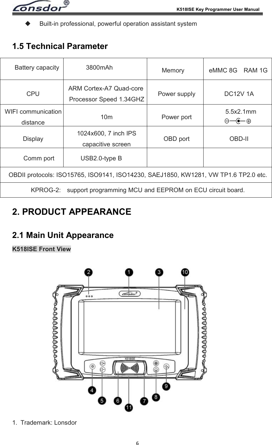 K518ISE Key Programmer User Manual6Built-in professional, powerful operation assistant system1.5 Technical Parameter2. PRODUCT APPEARANCE2.1 Main Unit AppearanceK518ISE Front View1. Trademark: LonsdorBattery capacity 3800mAhCPU ARM Cortex-A7 Quad-coreProcessor Speed 1.34GHZ Power supply DC12V 1AWIFI communicationdistance 10m Power port 5.5x2.1mmDisplay 1024x600, 7 inch IPScapacitive screen OBD port OBD-IIMemory eMMC 8G RAM 1GComm port USB2.0-type BOBDII protocols: ISO15765, ISO9141, ISO14230, SAEJ1850, KW1281, VW TP1.6 TP2.0 etc.KPROG-2: support programming MCU and EEPROM on ECU circuit board.