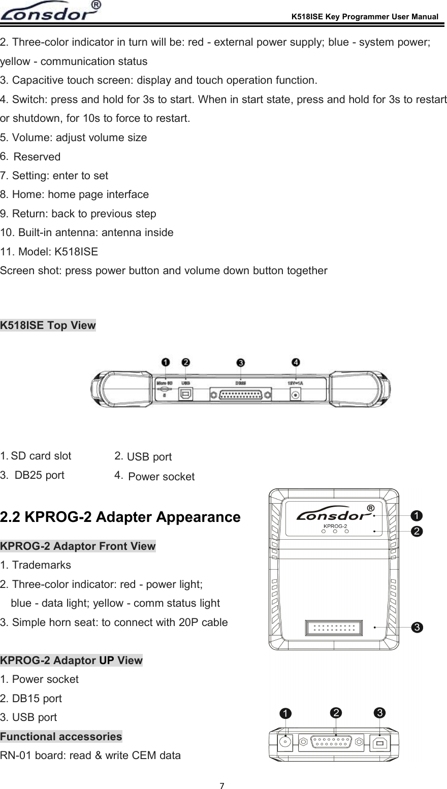 K518ISE Key Programmer User Manual72. Three-color indicator in turn will be: red - external power supply; blue - system power;yellow - communication status3. Capacitive touch screen: display and touch operation function.4. Switch: press and hold for 3s to start. When in start state, press and hold for 3s to restartor shutdown, for 10s to force to restart.5. Volume: adjust volume size6.7. Setting: enter to set8. Home: home page interface9. Return: back to previous step10. Built-in antenna: antenna inside11. Model: K518ISEScreen shot: press power button and volume down button togetherK518ISE Top View1.Power socket2.SD card slot3. DB25 port 4.USB port2.2 KPROG-2 Adapter AppearanceKPROG-2 Adaptor Front View1. Trademarks2. Three-color indicator: red - power light;blue - data light; yellow - comm status light3. Simple horn seat: to connect with 20P cableKPROG-2 Adaptor UP View1. Power socket2. DB15 port3. USB portFunctional accessoriesRN-01 board: read &amp; write CEM dataReserved
