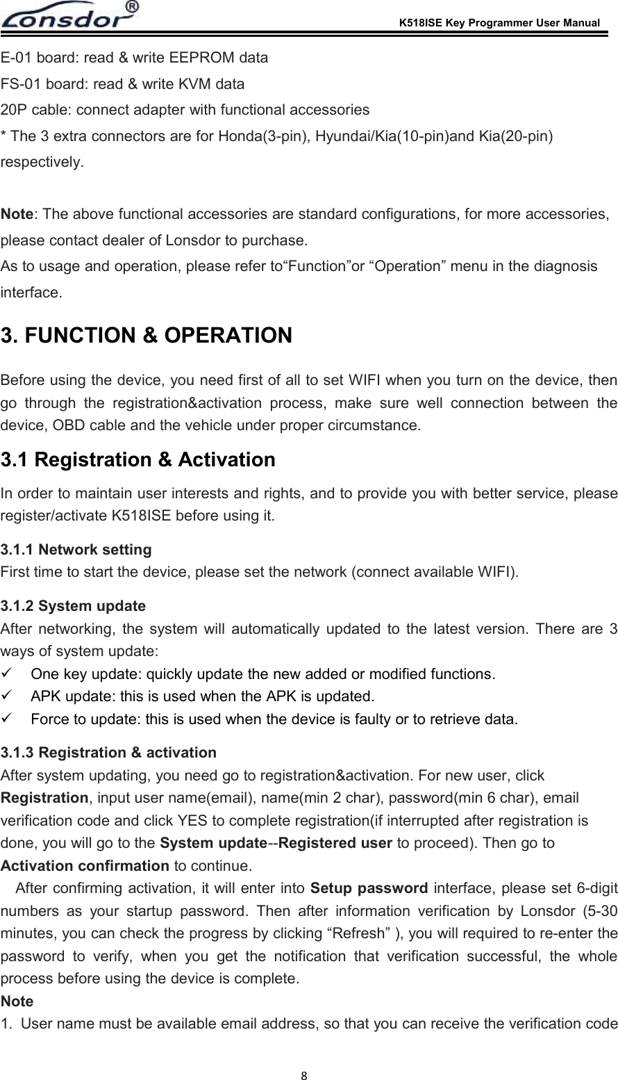 K518ISE Key Programmer User Manual8E-01 board: read &amp; write EEPROM dataFS-01 board: read &amp; write KVM data20P cable: connect adapter with functional accessories* The 3 extra connectors are for Honda(3-pin), Hyundai/Kia(10-pin)and Kia(20-pin)respectively.Note: The above functional accessories are standard configurations, for more accessories,please contact dealer of Lonsdor to purchase.As to usage and operation, please refer to&ldquo;Function&rdquo;or &ldquo;Operation&rdquo; menu in the diagnosisinterface.3. FUNCTION &amp; OPERATIONBefore using the device, you need first of all to set WIFI when you turn on the device, thengo through the registration&amp;activation process, make sure well connection between thedevice, OBD cable and the vehicle under proper circumstance.3.1 Registration &amp; ActivationIn order to maintain user interests and rights, and to provide you with better service, pleaseregister/activate K518ISE before using it.3.1.1 Network settingFirst time to start the device, please set the network (connect available WIFI).3.1.2 System updateAfter networking, the system will automatically updated to the latest version. There are 3ways of system update:One key update: quickly update the new added or modified functions.APK update: this is used when the APK is updated.Force to update: this is used when the device is faulty or to retrieve data.3.1.3 Registration &amp; activationAfter system updating, you need go to registration&amp;activation. For new user, clickRegistration, input user name(email), name(min 2 char), password(min 6 char), emailverification code and click YES to complete registration(if interrupted after registration isdone, you will go to the System update--Registered user to proceed). Then go toActivation confirmation to continue.After confirming activation, it will enter into Setup password interface, please set 6-digitnumbers as your startup password. Then after information verification by Lonsdor (5-30minutes, you can check the progress by clicking &ldquo;Refresh&rdquo; ), you will required to re-enter thepassword to verify, when you get the notification that verification successful, the wholeprocess before using the device is complete.Note1. User name must be available email address, so that you can receive the verification code