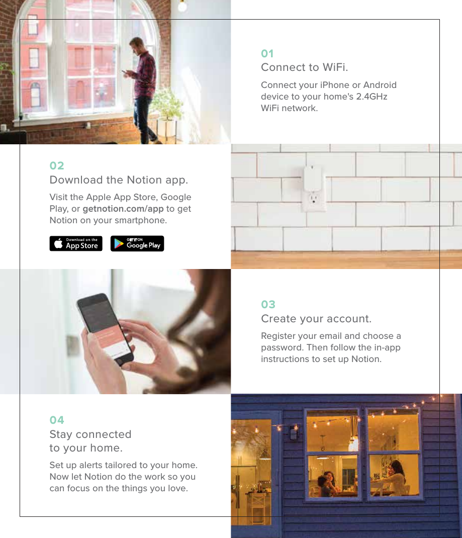 01Connect to WiFi.Connect your iPhone or Android device to your home's 2.4GHz WiFi network.02Download the Notion app.Visit the Apple App Store, Google Play, or getnotion.com/app to get Notion on your smartphone.03Create your account.Register your email and choose a password. Then follow the in-app instructions to set up Notion.04Stay connected to your home.Set up alerts tailored to your home. Now let Notion do the work so you can focus on the things you love.