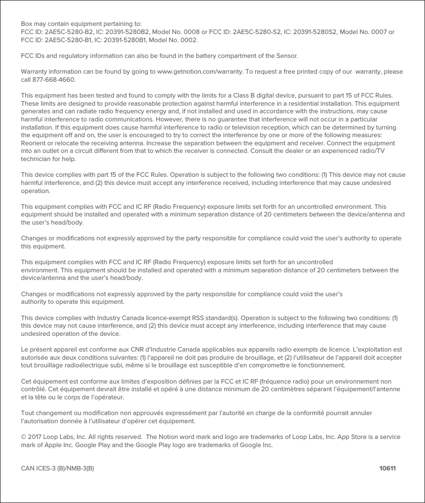 Box may contain equipment pertaining to:FCC ID: 2AE5C-5280-B2, IC: 20391-5280B2, Model No. 0008 or FCC ID: 2AE5C-5280-S2, IC: 20391-5280S2, Model No. 0007 or FCC ID: 2AE5C-5280-B1, IC: 20391-5280B1, Model No. 0002. FCC IDs and regulatory information can also be found in the battery compartment of the Sensor.Warranty information can be found by going to www.getnotion.com/warranty. To request a free printed copy of our  warranty, please call 877-668-4660.This equipment has been tested and found to comply with the limits for a Class B digital device, pursuant to part 15 of FCC Rules. These limits are designed to provide reasonable protection against harmful interference in a residential installation. This equipment generates and can radiate radio frequency energy and, if not installed and used in accordance with the instructions, may cause harmful interference to radio communications. However, there is no guarantee that interference will not occur in a particular installation. If this equipment does cause harmful interference to radio or television reception, which can be determined by turning the equipment o and on, the user is encouraged to try to correct the interference by one or more of the following measures: Reorient or relocate the receiving antenna. Increase the separation between the equipment and receiver. Connect the equipment into an outlet on a circuit dierent from that to which the receiver is connected. Consult the dealer or an experienced radio/TV technician for help.This device complies with part 15 of the FCC Rules. Operation is subject to the following two conditions: (1) This device may not cause harmful interference, and (2) this device must accept any interference received, including interference that may cause undesired operation. This equipment complies with FCC and IC RF (Radio Frequency) exposure limits set forth for an uncontrolled environment. This equipment should be installed and operated with a minimum separation distance of 20 centimeters between the device/antenna and the user&rsquo;s head/body.Changes or modiﬁcations not expressly approved by the party responsible for compliance could void the user&rsquo;s authority to operate this equipment.This equipment complies with FCC and IC RF (Radio Frequency) exposure limits set forth for an uncontrolledenvironment. This equipment should be installed and operated with a minimum separation distance of 20 centimeters between the device/antenna and the user&rsquo;s head/body.Changes or modiﬁcations not expressly approved by the party responsible for compliance could void the user&rsquo;sauthority to operate this equipment.This device complies with Industry Canada licence-exempt RSS standard(s). Operation is subject to the following two conditions: (1) this device may not cause interference, and (2) this device must accept any interference, including interference that may cause undesired operation of the device.Le pr&eacute;sent appareil est conforme aux CNR d&rsquo;Industrie Canada applicables aux appareils radio exempts de licence. L&rsquo;exploitation est autoris&eacute;e aux deux conditions suivantes: (1) l&rsquo;appareil ne doit pas produire de brouillage, et (2) l&rsquo;utilisateur de l&rsquo;appareil doit accepter tout brouillage radio&eacute;lectrique subi, m&ecirc;me si le brouillage est susceptible d&rsquo;en compromettre le fonctionnement. Cet &eacute;quipement est conforme aux limites d&rsquo;exposition d&eacute;ﬁnies par la FCC et IC RF (fr&eacute;quence radio) pour un environnement non contr&ocirc;l&eacute;. Cet &eacute;quipement devrait &ecirc;tre install&eacute; et op&eacute;r&eacute; &agrave; une distance minimum de 20 centim&egrave;tres s&eacute;parant l&rsquo;&eacute;quipement/l&rsquo;antenne et la t&ecirc;te ou le corps de l&rsquo;op&eacute;rateur.Tout changement ou modiﬁcation non approuv&eacute;s express&eacute;ment par l&rsquo;autorit&eacute; en charge de la conformit&eacute; pourrait annuler l&rsquo;autorisation donn&eacute;e &agrave; l&rsquo;utilisateur d&rsquo;op&eacute;rer cet &eacute;quipement.&copy; 2017 Loop Labs, Inc. All rights reserved.  The Notion word mark and logo are trademarks of Loop Labs, Inc. App Store is a service mark of Apple Inc. Google Play and the Google Play logo are trademarks of Google Inc.CAN ICES-3 (B)/NMB-3(B)                         10611