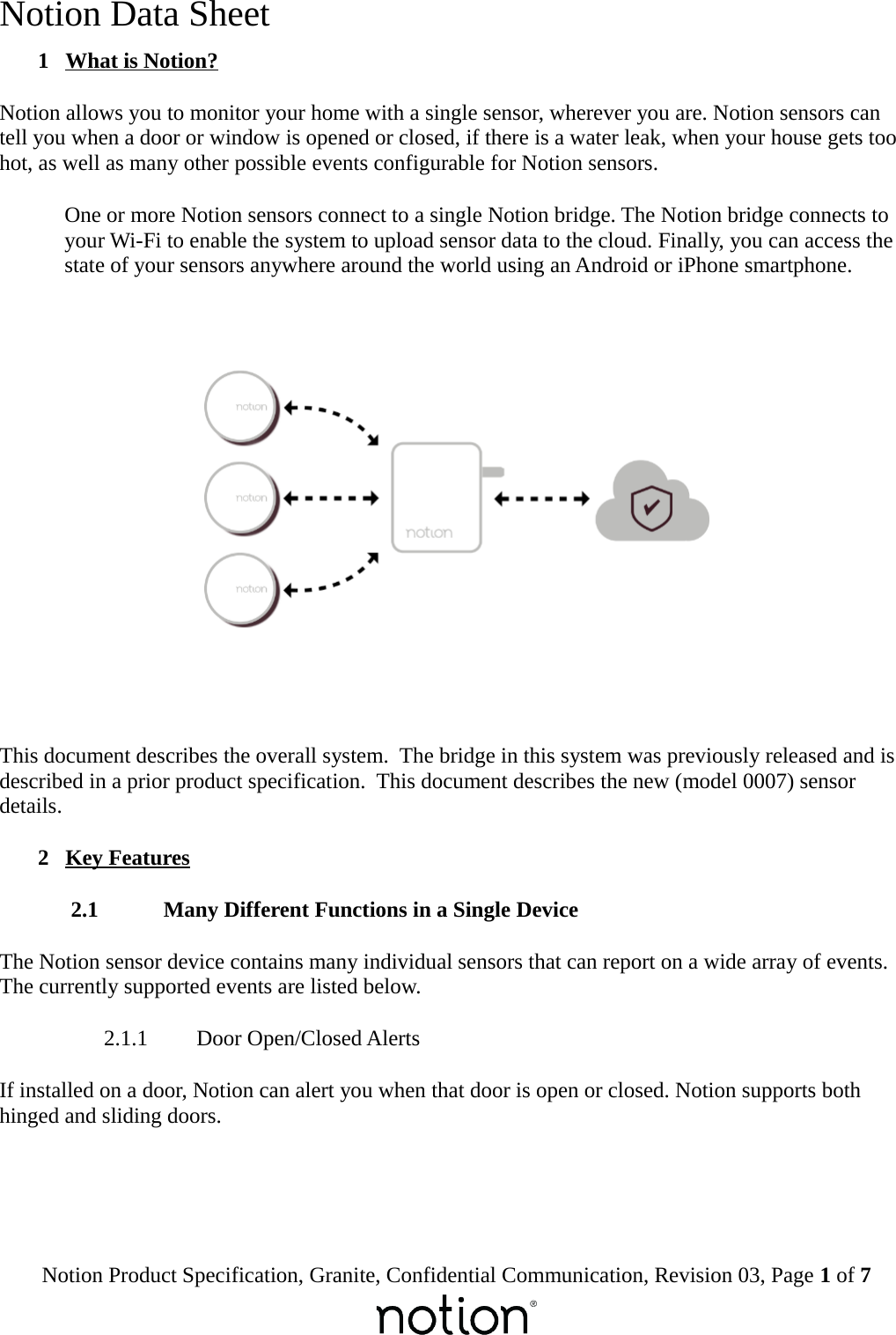 Notion Data Sheet 1  What is Notion?Notion allows you to monitor your home with a single sensor, wherever you are. Notion sensors can tell you when a door or window is opened or closed, if there is a water leak, when your house gets too hot, as well as many other possible events configurable for Notion sensors.One or more Notion sensors connect to a single Notion bridge. The Notion bridge connects to your Wi-Fi to enable the system to upload sensor data to the cloud. Finally, you can access the state of your sensors anywhere around the world using an Android or iPhone smartphone.This document describes the overall system.  The bridge in this system was previously released and is described in a prior product specification.  This document describes the new (model 0007) sensor details. 2  Key Features 2.1  Many Different Functions in a Single DeviceThe Notion sensor device contains many individual sensors that can report on a wide array of events. The currently supported events are listed below. 2.1.1  Door Open/Closed AlertsIf installed on a door, Notion can alert you when that door is open or closed. Notion supports both hinged and sliding doors.Notion Product Specification, Granite, Confidential Communication, Revision 03, Page 1 of 7
