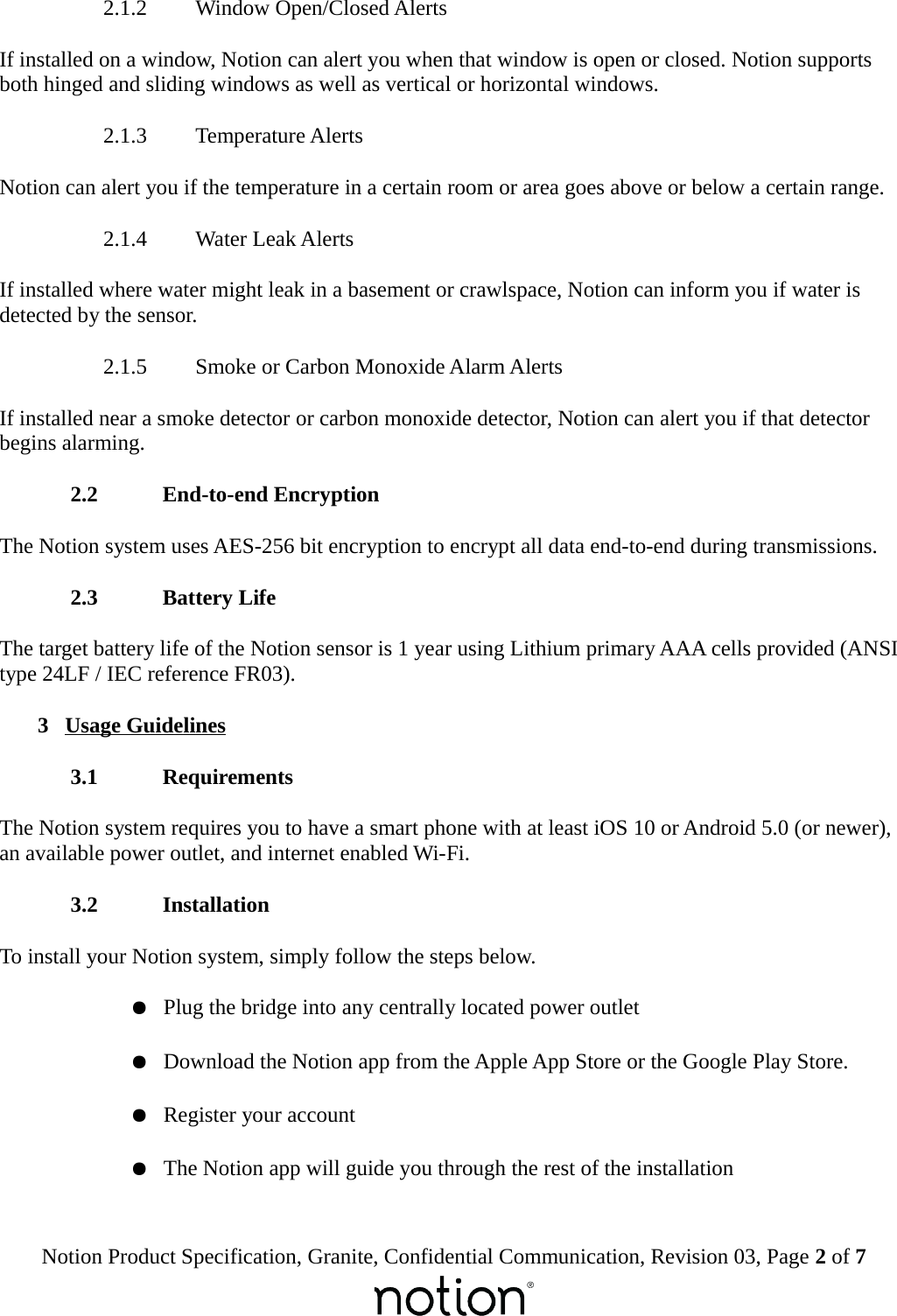  2.1.2  Window Open/Closed AlertsIf installed on a window, Notion can alert you when that window is open or closed. Notion supports both hinged and sliding windows as well as vertical or horizontal windows. 2.1.3  Temperature AlertsNotion can alert you if the temperature in a certain room or area goes above or below a certain range. 2.1.4  Water Leak AlertsIf installed where water might leak in a basement or crawlspace, Notion can inform you if water is detected by the sensor. 2.1.5  Smoke or Carbon Monoxide Alarm AlertsIf installed near a smoke detector or carbon monoxide detector, Notion can alert you if that detector begins alarming. 2.2  End-to-end EncryptionThe Notion system uses AES-256 bit encryption to encrypt all data end-to-end during transmissions. 2.3  Battery LifeThe target battery life of the Notion sensor is 1 year using Lithium primary AAA cells provided (ANSI type 24LF / IEC reference FR03). 3  Usage Guidelines 3.1  RequirementsThe Notion system requires you to have a smart phone with at least iOS 10 or Android 5.0 (or newer), an available power outlet, and internet enabled Wi-Fi. 3.2  InstallationTo install your Notion system, simply follow the steps below.●Plug the bridge into any centrally located power outlet●Download the Notion app from the Apple App Store or the Google Play Store.●Register your account●The Notion app will guide you through the rest of the installationNotion Product Specification, Granite, Confidential Communication, Revision 03, Page 2 of 7
