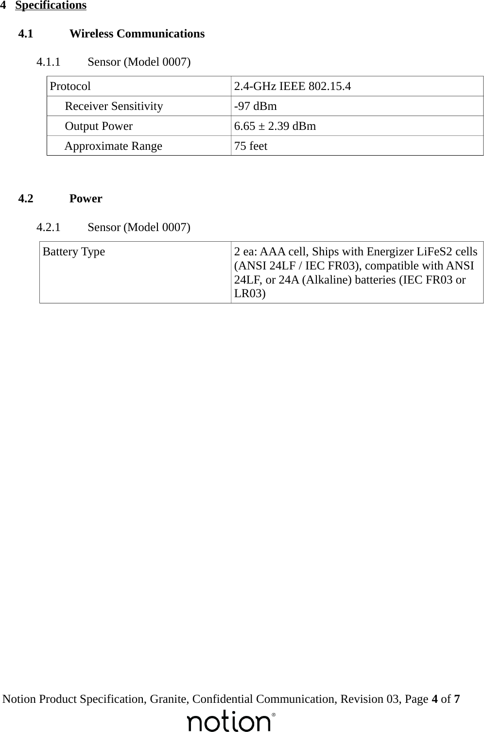  4  Specifications 4.1  Wireless Communications 4.1.1  Sensor (Model 0007)Protocol 2.4-GHz IEEE 802.15.4     Receiver Sensitivity -97 dBm     Output Power 6.65 &plusmn; 2.39 dBm     Approximate Range 75 feet 4.2  Power 4.2.1  Sensor (Model 0007)Battery Type 2 ea: AAA cell, Ships with Energizer LiFeS2 cells(ANSI 24LF / IEC FR03), compatible with ANSI 24LF, or 24A (Alkaline) batteries (IEC FR03 or LR03)Notion Product Specification, Granite, Confidential Communication, Revision 03, Page 4 of 7