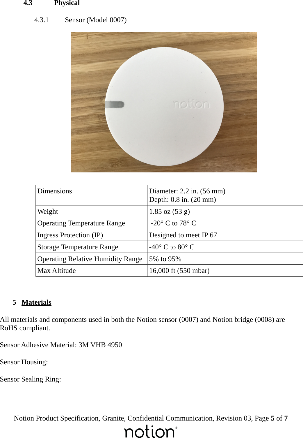  4.3  Physical 4.3.1  Sensor (Model 0007)Dimensions Diameter: 2.2 in. (56 mm)Depth: 0.8 in. (20 mm)Weight 1.85 oz (53 g)Operating Temperature Range  -20&deg; C to 78&deg; CIngress Protection (IP) Designed to meet IP 67Storage Temperature Range -40&deg; C to 80&deg; COperating Relative Humidity Range 5% to 95%Max Altitude 16,000 ft (550 mbar) 5  MaterialsAll materials and components used in both the Notion sensor (0007) and Notion bridge (0008) are RoHS compliant.Sensor Adhesive Material: 3M VHB 4950Sensor Housing:Sensor Sealing Ring:Notion Product Specification, Granite, Confidential Communication, Revision 03, Page 5 of 7