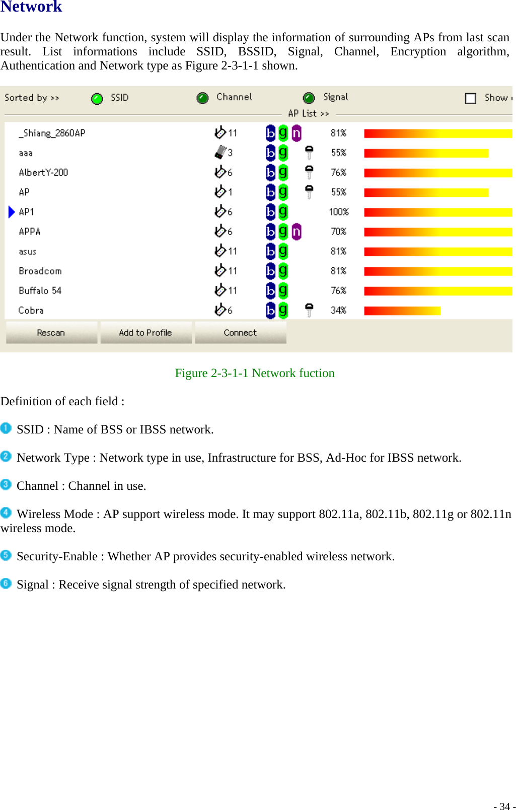 Network  Under the Network function, system will display the information of surrounding APs from last scan result. List informations include SSID, BSSID, Signal, Channel, Encryption algorithm, Authentication and Network type as Figure 2-3-1-1 shown.    Figure 2-3-1-1 Network fuction  Definition of each field :   SSID : Name of BSS or IBSS network.   Network Type : Network type in use, Infrastructure for BSS, Ad-Hoc for IBSS network.   Channel : Channel in use.   Wireless Mode : AP support wireless mode. It may support 802.11a, 802.11b, 802.11g or 802.11n wireless mode.   Security-Enable : Whether AP provides security-enabled wireless network.   Signal : Receive signal strength of specified network.      - 34 -