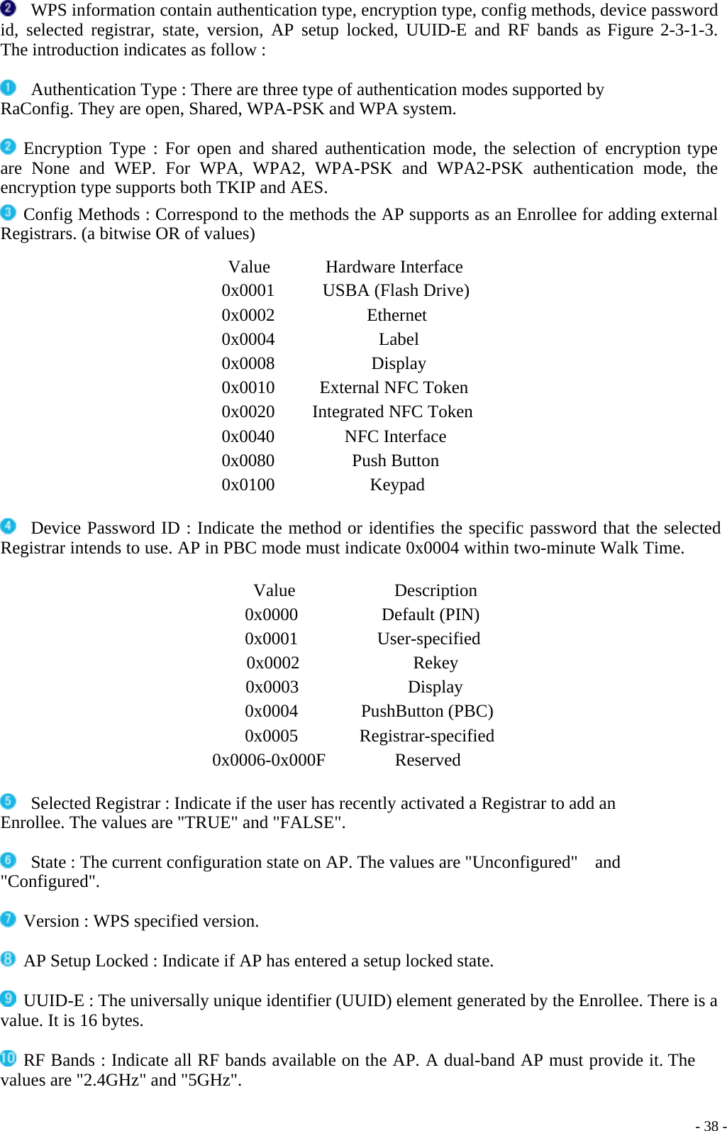    WPS information contain authentication type, encryption type, config methods, device password id, selected registrar, state, version, AP setup locked, UUID-E and RF bands as Figure 2-3-1-3. The introduction indicates as follow :    Authentication Type : There are three type of authentication modes supported by RaConfig. They are open, Shared, WPA-PSK and WPA system.   Encryption Type : For open and shared authentication mode, the selection of encryption type are None and WEP. For WPA, WPA2, WPA-PSK and WPA2-PSK authentication mode, the encryption type supports both TKIP and AES.  Config Methods : Correspond to the methods the AP supports as an Enrollee for adding external Registrars. (a bitwise OR of values)  Value Hardware Interface 0x0001 USBA (Flash Drive) 0x0002 Ethernet 0x0004 Label 0x0008 Display 0x0010  External NFC Token 0x0020  Integrated NFC Token 0x0040 NFC Interface 0x0080 Push Button 0x0100 Keypad     Device Password ID : Indicate the method or identifies the specific password that the selected Registrar intends to use. AP in PBC mode must indicate 0x0004 within two-minute Walk Time.   Value Description 0x0000 Default (PIN) 0x0001 User-specified 0x0002 Rekey 0x0003 Display 0x0004 PushButton (PBC) 0x0005 Registrar-specified 0x0006-0x000F Reserved     Selected Registrar : Indicate if the user has recently activated a Registrar to add an Enrollee. The values are &quot;TRUE&quot; and &quot;FALSE&quot;.    State : The current configuration state on AP. The values are &quot;Unconfigured&quot;    and &quot;Configured&quot;.   Version : WPS specified version.   AP Setup Locked : Indicate if AP has entered a setup locked state.   UUID-E : The universally unique identifier (UUID) element generated by the Enrollee. There is a value. It is 16 bytes.   RF Bands : Indicate all RF bands available on the AP. A dual-band AP must provide it. The values are &quot;2.4GHz&quot; and &quot;5GHz&quot;.    - 38 -