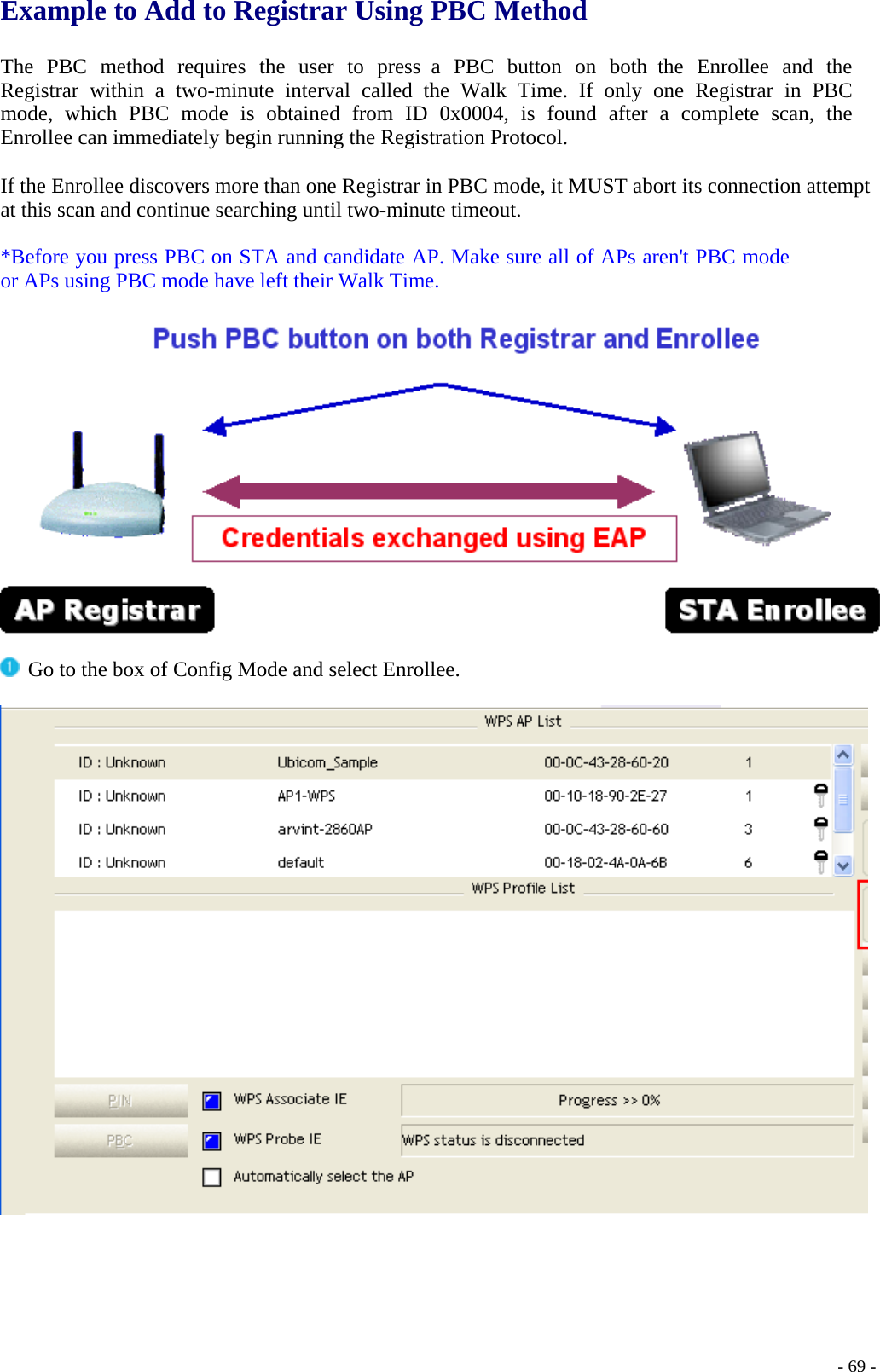 Example to Add to Registrar Using PBC Method   The PBC method requires the user to press a PBC button on both the Enrollee and the Registrar within a two-minute interval called the Walk Time. If only one Registrar in PBC mode, which PBC mode is obtained from ID 0x0004, is found after a complete scan, the Enrollee can immediately begin running the Registration Protocol.  If the Enrollee discovers more than one Registrar in PBC mode, it MUST abort its connection attempt at this scan and continue searching until two-minute timeout.  *Before you press PBC on STA and candidate AP. Make sure all of APs aren&apos;t PBC mode or APs using PBC mode have left their Walk Time.     Go to the box of Config Mode and select Enrollee.       - 69 -