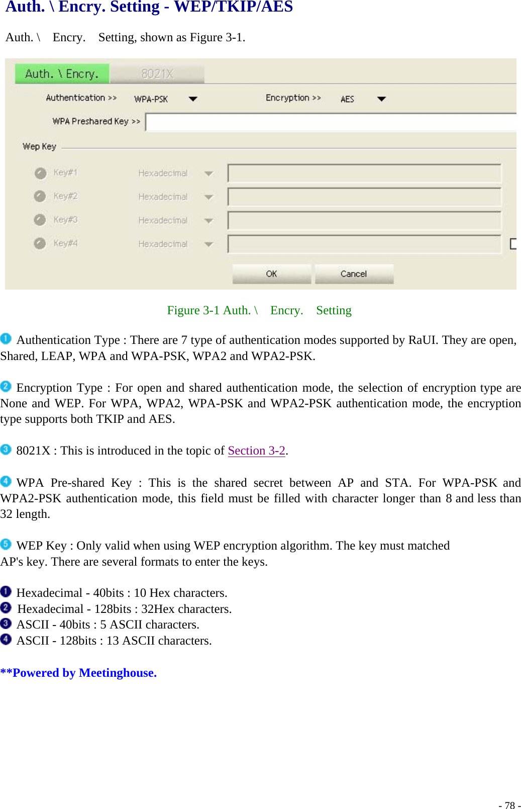 Auth. \ Encry. Setting - WEP/TKIP/AES  Auth. \    Encry.    Setting, shown as Figure 3-1.    Figure 3-1 Auth. \  Encry.  Setting   Authentication Type : There are 7 type of authentication modes supported by RaUI. They are open, Shared, LEAP, WPA and WPA-PSK, WPA2 and WPA2-PSK.   Encryption Type : For open and shared authentication mode, the selection of encryption type are None and WEP. For WPA, WPA2, WPA-PSK and WPA2-PSK authentication mode, the encryption type supports both TKIP and AES.     - 78 - 8021X : This is introduced in the topic of Section 3-2.   WPA Pre-shared Key : This is the shared secret between AP and STA. For WPA-PSK and WPA2-PSK authentication mode, this field must be filled with character longer than 8 and less than 32 length.   WEP Key : Only valid when using WEP encryption algorithm. The key must matched AP&apos;s key. There are several formats to enter the keys.   Hexadecimal - 40bits : 10 Hex characters.   Hexadecimal - 128bits : 32Hex characters.  ASCII - 40bits : 5 ASCII characters.  ASCII - 128bits : 13 ASCII characters.  **Powered by Meetinghouse. 