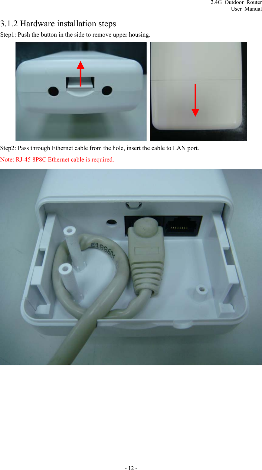 2.4G Outdoor Router User Manual 3.1.2 Hardware installation steps Step1: Push the button in the side to remove upper housing.  Step2: Pass through Ethernet cable from the hole, insert the cable to LAN port. Note: RJ-45 8P8C Ethernet cable is required.   - 12 - 