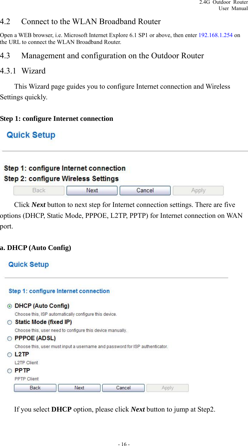 2.4G Outdoor Router User Manual 4.2 Connect to the WLAN Broadband Router Open a WEB browser, i.e. Microsoft Internet Explore 6.1 SP1 or above, then enter 192.168.1.254 on the URL to connect the WLAN Broadband Router. 4.3 Management and configuration on the Outdoor Router 4.3.1 Wizard This Wizard page guides you to configure Internet connection and Wireless Settings quickly.  Step 1: configure Internet connection   Click Next button to next step for Internet connection settings. There are five options (DHCP, Static Mode, PPPOE, L2TP, PPTP) for Internet connection on WAN port.  a. DHCP (Auto Config)    If you select DHCP option, please click Next button to jump at Step2.  - 16 - 