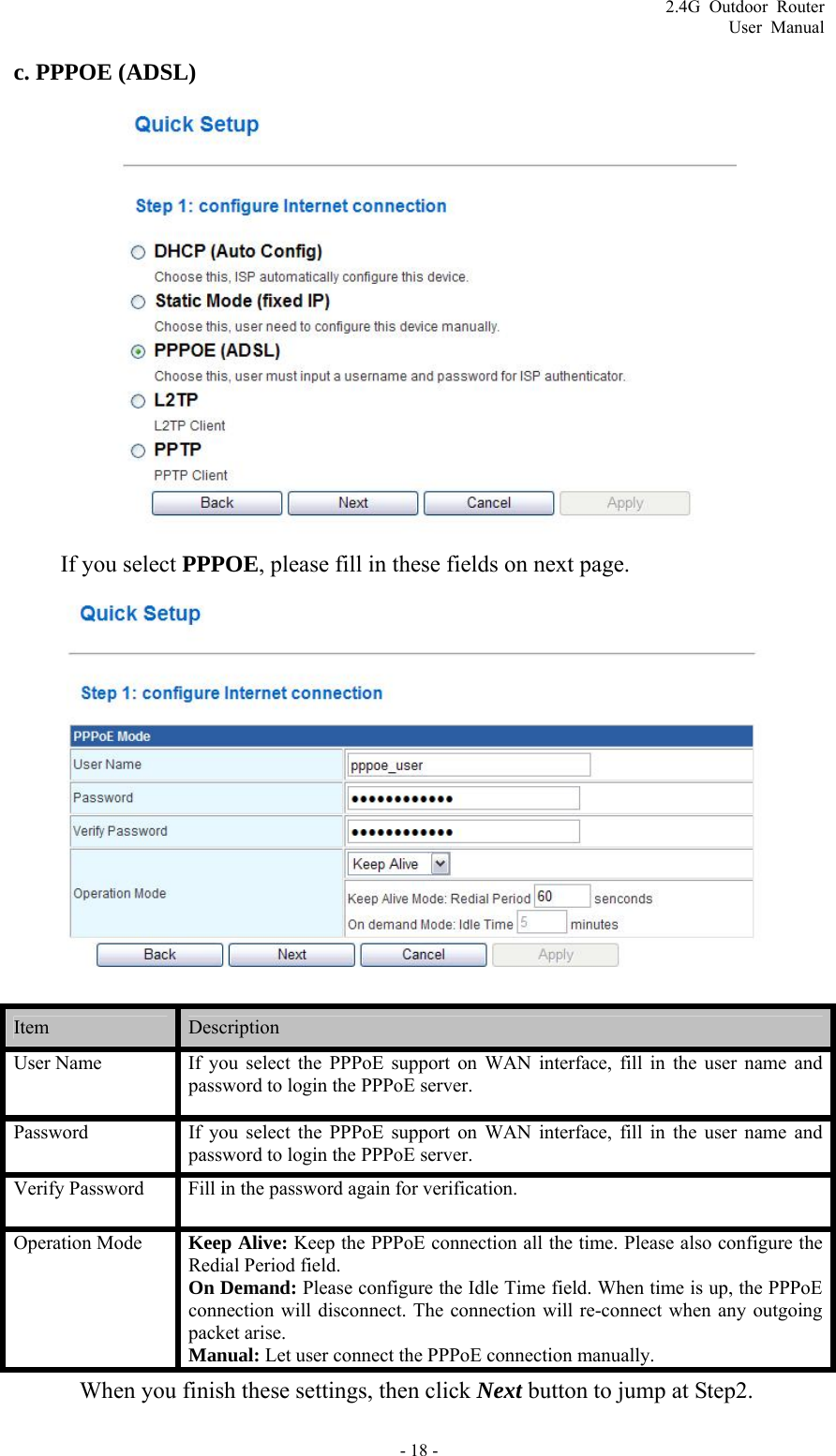 2.4G Outdoor Router User Manual c. PPPOE (ADSL)  If you select PPPOE, please fill in these fields on next page.  Item   Description  User Name  If you select the PPPoE support on WAN interface, fill in the user name and password to login the PPPoE server.   Password  If you select the PPPoE support on WAN interface, fill in the user name and password to login the PPPoE server. Verify Password    Fill in the password again for verification. Operation Mode  Keep Alive: Keep the PPPoE connection all the time. Please also configure the Redial Period field. On Demand: Please configure the Idle Time field. When time is up, the PPPoE connection will disconnect. The connection will re-connect when any outgoing packet arise. Manual: Let user connect the PPPoE connection manually.   When you finish these settings, then click Next button to jump at Step2. - 18 - 