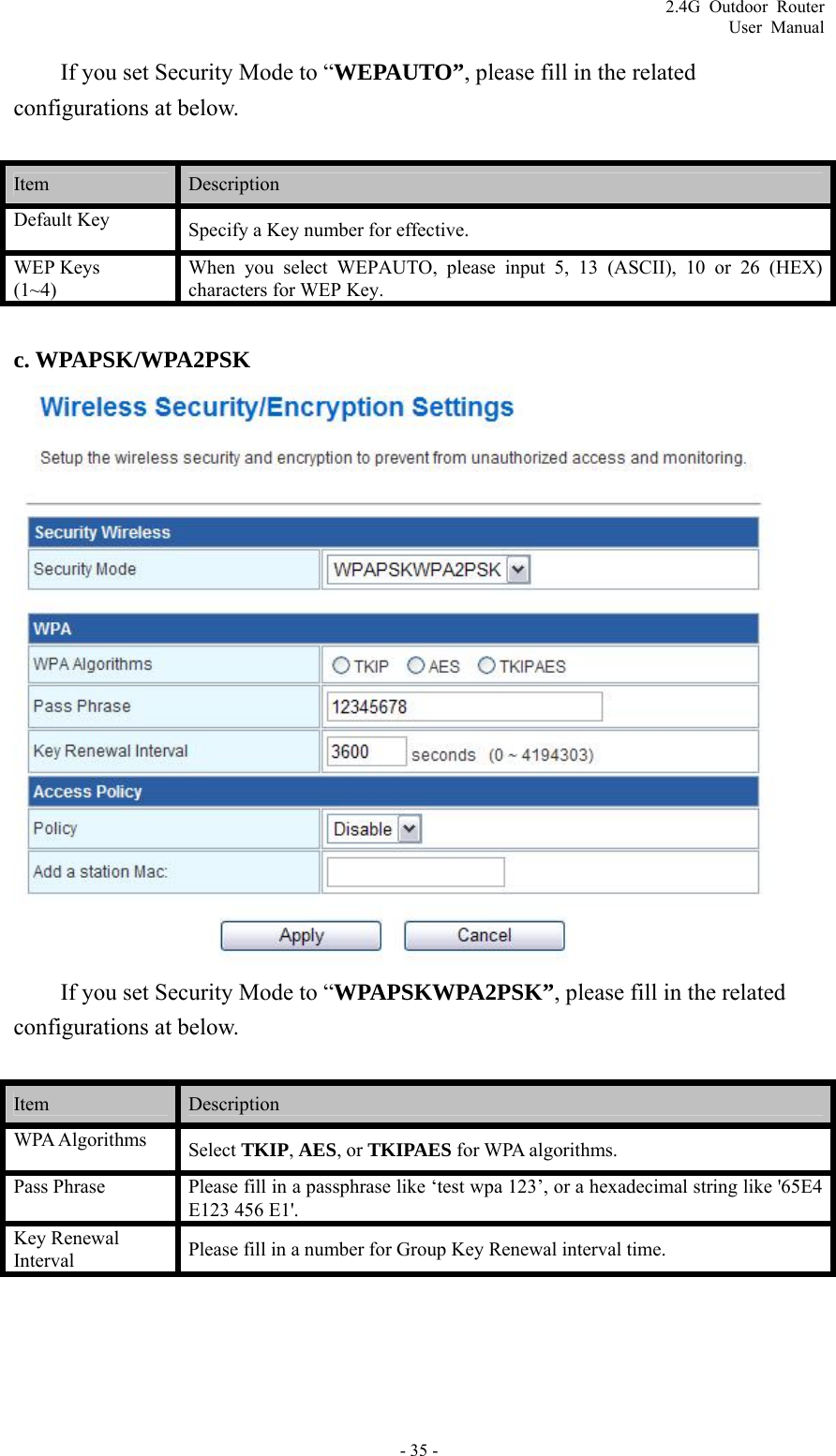 2.4G Outdoor Router User Manual If you set Security Mode to “WEPAUTO”, please fill in the related configurations at below.  Item   Description  Default Key  Specify a Key number for effective. WEP Keys ~4) UTO, please input 5, 13 (ASCII), 10 or 26 (HEX) characters for WEP Key. When you select WEPA(1 c. WPAPSK/WPA2PSK  If you set Security Mode to “WPAPSKWPA2PSK”, please fill in the related onfigurations at below. c Item   Description  WPA Algorithms  Select TKIP, AES, or TKIPAES for WPA algorithms. Pass Phrase  Please fill in a passphrase like ‘test wpa 123’, or a hexadecimal string like &apos;65E4 E123 456 E1&apos;. Key Renewal Interval Please fill in a number for Group Key Renewal interval time. - 35 - 