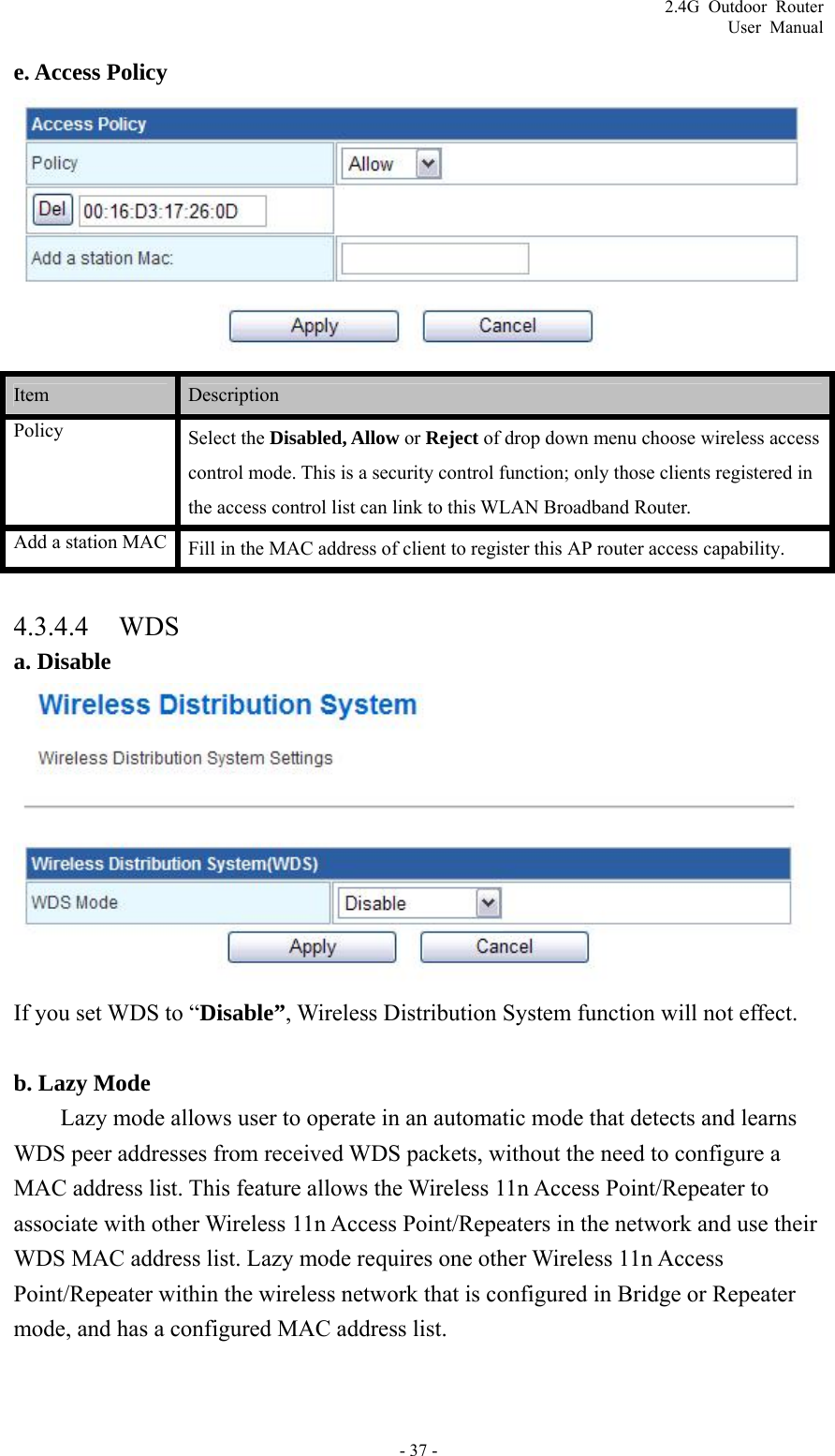 2.4G Outdoor Router User Manual e. Access Policy  Item   Description  Policy Select the Disabled, Allow or Reject of drop down menu choose wireless access control mode. This is a security control function; only those clients registered in the access control list can link to this WLAN Broadband Router. Add a station MAC  Fill in the MAC address of client to register this AP router access capability.  4.3.4.4 WDS a. Disable  If you set WDS to “Disable”, Wireless Distribution System function will not effect.  b. Lazy Mode Lazy mode allows user to operate in an automatic mode that detects and learns WDS peer addresses from received WDS packets, without the need to configure a MAC address list. This feature allows the Wireless 11n Access Point/Repeater to associate with other Wireless 11n Access Point/Repeaters in the network and use their WDS MAC address list. Lazy mode requires one other Wireless 11n Access Point/Repeater within the wireless network that is configured in Bridge or Repeater mode, and has a configured MAC address list. - 37 - 