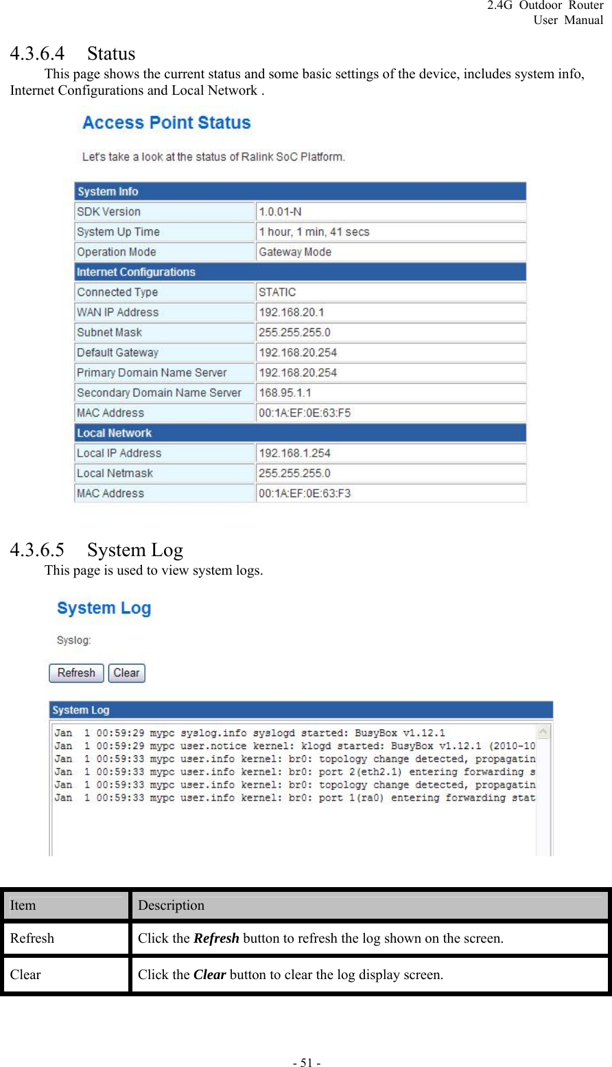 2.4G Outdoor Router User Manual 4.3.6.4 Status This page shows the current status and some basic settings of the device, includes system info, Internet Configurations and Local Network .  4.3.6.5 System Log This page is used to view system logs.   Item   Description  Refresh   Click the Refresh button to refresh the log shown on the screen.   Clear   Click the Clear button to clear the log display screen.    - 51 - 