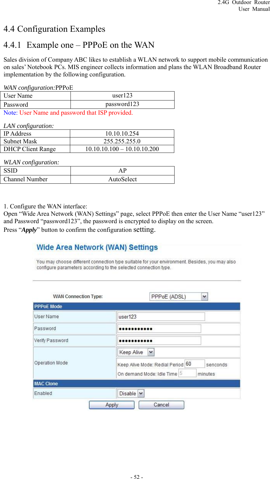 2.4G Outdoor Router User Manual 4.4  Configuration Examples 4.4.1 Example one – PPPoE on the WAN Sales division of Company ABC likes to establish a WLAN network to support mobile communication on sales’ Notebook PCs. MIS engineer collects information and plans the WLAN Broadband Router implementation by the following configuration. WAN configuration:PPPoE User Name    user123 Password   password123 Note: User Name and password that ISP provided. LAN configuration: IP Address 10.10.10.254 Subnet Mask 255.255.255.0 DHCP Client Range 10.10.10.100 – 10.10.10.200 WLAN configuration: SSID   AP Channel Number    AutoSelect  1. Configure the WAN interface:   Open “Wide Area Network (WAN) Settings” page, select PPPoE then enter the User Name “user123” and Password “password123”, the password is encrypted to display on the screen. Press “Apply” button to confirm the configuration setting.   - 52 - 