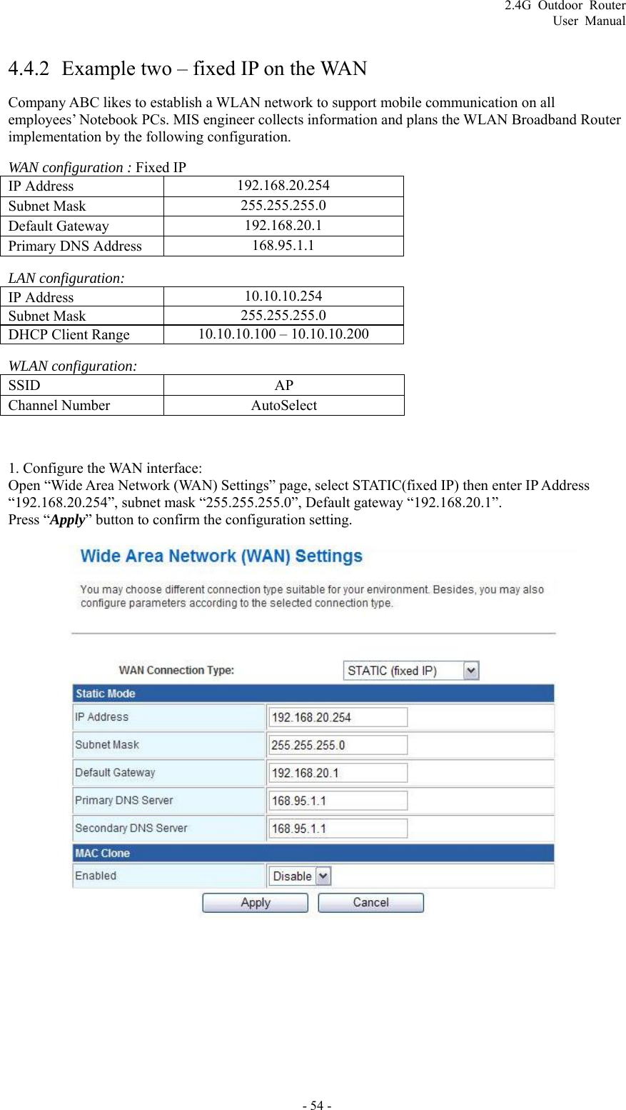 2.4G Outdoor Router User Manual  4.4.2 Example two – fixed IP on the WAN Company ABC likes to establish a WLAN network to support mobile communication on all employees’ Notebook PCs. MIS engineer collects information and plans the WLAN Broadband Router implementation by the following configuration. WAN configuration : Fixed IP IP Address    192.168.20.254 Subnet Mask    255.255.255.0 Default Gateway    192.168.20.1 Primary DNS Address    168.95.1.1 LAN configuration: IP Address    10.10.10.254 Subnet Mask    255.255.255.0 DHCP Client Range    10.10.10.100 – 10.10.10.200 WLAN configuration: SSID   AP Channel Number    AutoSelect  1. Configure the WAN interface:   Open “Wide Area Network (WAN) Settings” page, select STATIC(fixed IP) then enter IP Address “192.168.20.254”, subnet mask “255.255.255.0”, Default gateway “192.168.20.1”. Press “Apply” button to confirm the configuration setting.   - 54 - 