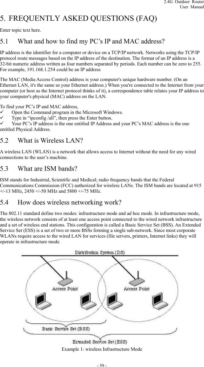 2.4G Outdoor Router User Manual 5. FREQUENTLY ASKED QUESTIONS (FAQ) Enter topic text here. 5.1 What and how to find my PC’s IP and MAC address? IP address is the identifier for a computer or device on a TCP/IP network. Networks using the TCP/IP protocol route messages based on the IP address of the destination. The format of an IP address is a 32-bit numeric address written as four numbers separated by periods. Each number can be zero to 255. For example, 191.168.1.254 could be an IP address The MAC (Media Access Control) address is your computer&apos;s unique hardware number. (On an Ethernet LAN, it&apos;s the same as your Ethernet address.) When you&apos;re connected to the Internet from your computer (or host as the Internet protocol thinks of it), a correspondence table relates your IP address to your computer&apos;s physical (MAC) address on the LAN.   To find your PC’s IP and MAC address,   9 Open the Command program in the Microsoft Windows.   9 Type in “ipconfig /all”, then press the Enter button.   9 Your PC’s IP address is the one entitled IP Address and your PC’s MAC address is the one entitled Physical Address. 5.2 What is Wireless LAN? A wireless LAN (WLAN) is a network that allows access to Internet without the need for any wired connections to the user’s machine.   5.3 What are ISM bands? ISM stands for Industrial, Scientific and Medical; radio frequency bands that the Federal Communications Commission (FCC) authorized for wireless LANs. The ISM bands are located at 915 +/-13 MHz, 2450 +/-50 MHz and 5800 +/-75 MHz. 5.4 How does wireless networking work? The 802.11 standard define two modes: infrastructure mode and ad hoc mode. In infrastructure mode, the wireless network consists of at least one access point connected to the wired network infrastructure and a set of wireless end stations. This configuration is called a Basic Service Set (BSS). An Extended Service Set (ESS) is a set of two or more BSSs forming a single sub-network. Since most corporate WLANs require access to the wired LAN for services (file servers, printers, Internet links) they will operate in infrastructure mode.   Example 1: wireless Infrastructure Mode - 59 - 