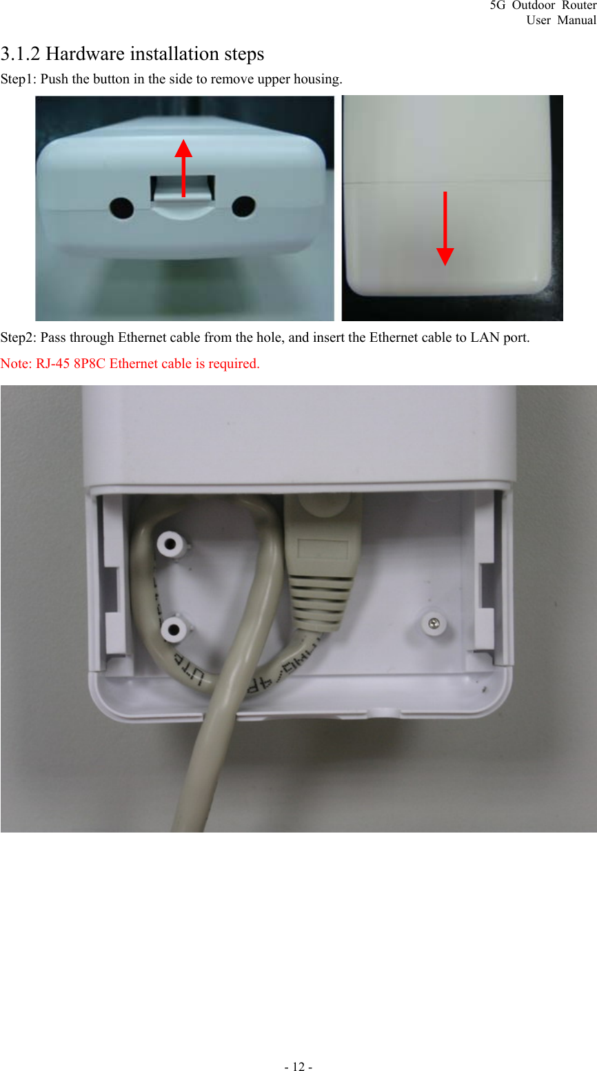 5G Outdoor Router User Manual - 12 - 3.1.2 Hardware installation steps Step1: Push the button in the side to remove upper housing.  Step2: Pass through Ethernet cable from the hole, and insert the Ethernet cable to LAN port. Note: RJ-45 8P8C Ethernet cable is required.   