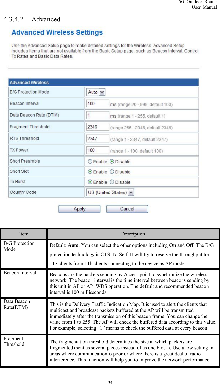 5G Outdoor Router User Manual - 34 - 4.3.4.2 Advanced   Item  Description B/G Protection Mode  Default: Auto. You can select the other options including On and Off. The B/G protection technology is CTS-To-Self. It will try to reserve the throughput for 11g clients from 11b clients connecting to the device as AP mode. Beacon Interval  Beacons are the packets sending by Access point to synchronize the wireless network. The beacon interval is the time interval between beacons sending by this unit in AP or AP+WDS operation. The default and recommended beacon interval is 100 milliseconds. Data Beacon Rate(DTM)  This is the Delivery Traffic Indication Map. It is used to alert the clients that multicast and broadcast packets buffered at the AP will be transmitted immediately after the transmission of this beacon frame. You can change the value from 1 to 255. The AP will check the buffered data according to this value. For example, selecting “1” means to check the buffered data at every beacon. Fragment Threshold  The fragmentation threshold determines the size at which packets are fragmented (sent as several pieces instead of as one block). Use a low setting in areas where communication is poor or where there is a great deal of radio interference. This function will help you to improve the network performance. 