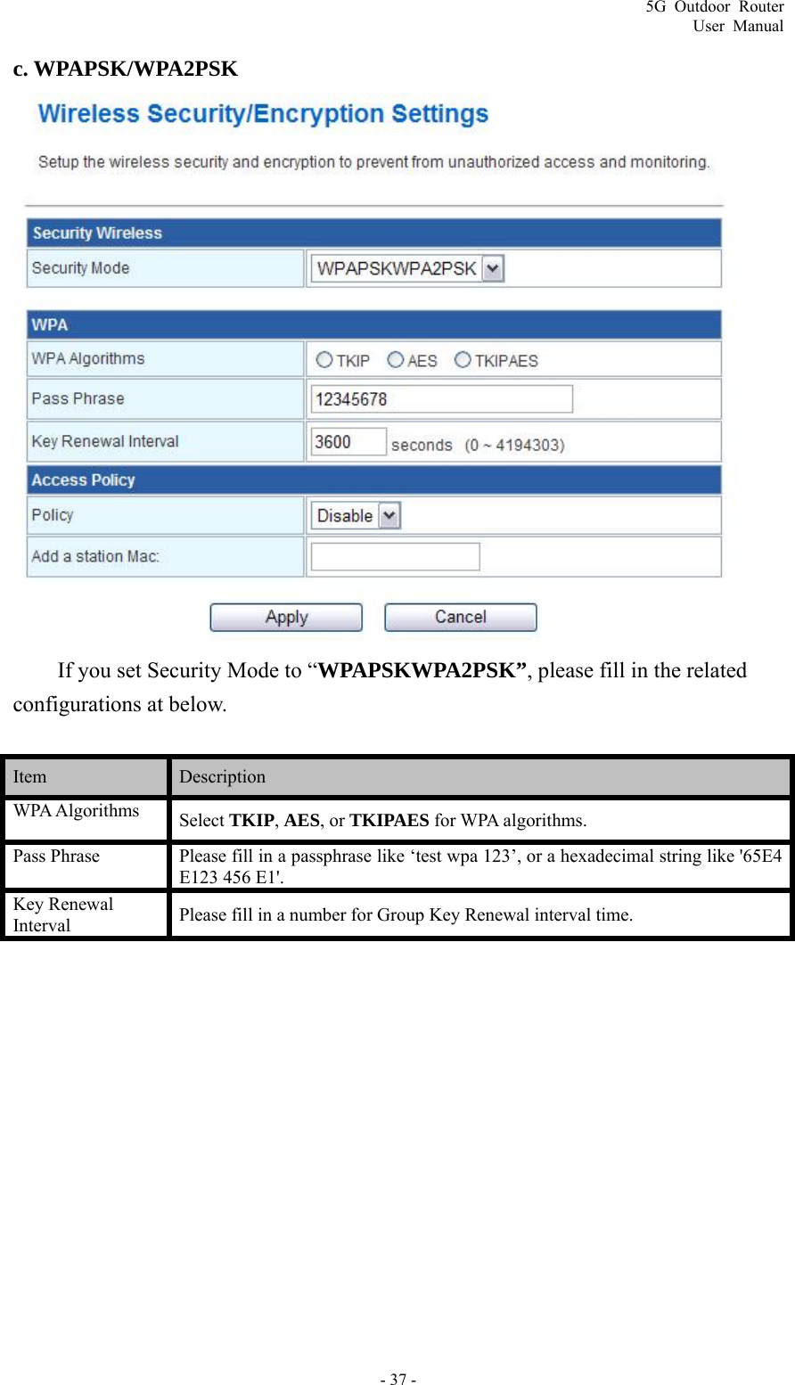 5G Outdoor Router User Manual - 37 - c. WPAPSK/WPA2PSK  If you set Security Mode to “WPAPSKWPA2PSK”, please fill in the related configurations at below.  Item   Description  WPA Algorithms  Select TKIP, AES, or TKIPAES for WPA algorithms. Pass Phrase  Please fill in a passphrase like ‘test wpa 123’, or a hexadecimal string like &apos;65E4 E123 456 E1&apos;. Key Renewal Interval Please fill in a number for Group Key Renewal interval time. 