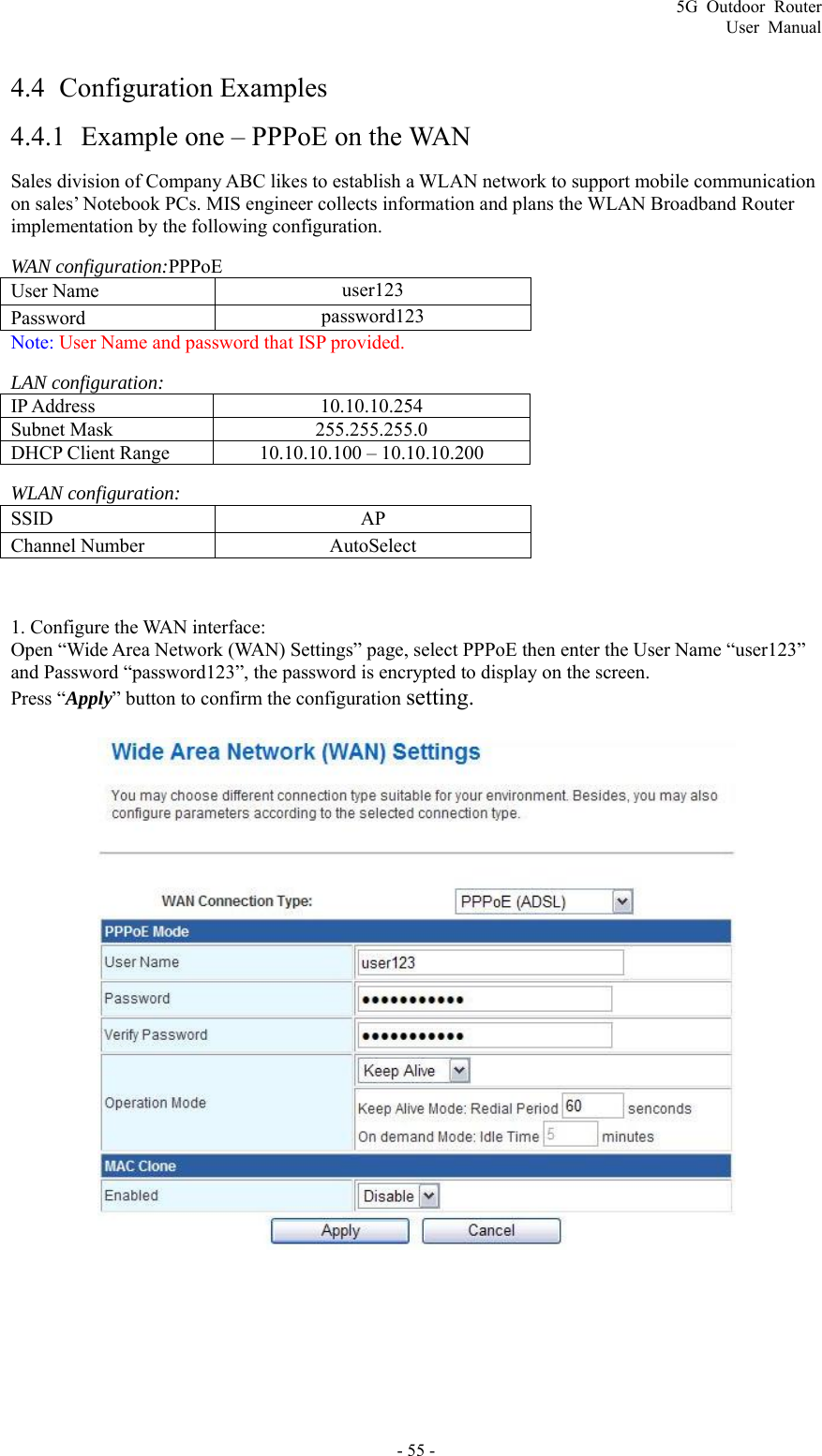 5G Outdoor Router User Manual - 55 - 4.4  Configuration Examples 4.4.1 Example one – PPPoE on the WAN Sales division of Company ABC likes to establish a WLAN network to support mobile communication on sales’ Notebook PCs. MIS engineer collects information and plans the WLAN Broadband Router implementation by the following configuration. WAN configuration:PPPoE User Name    user123 Password   password123 Note: User Name and password that ISP provided. LAN configuration: IP Address 10.10.10.254 Subnet Mask 255.255.255.0 DHCP Client Range 10.10.10.100 – 10.10.10.200 WLAN configuration: SSID   AP Channel Number    AutoSelect  1. Configure the WAN interface:   Open “Wide Area Network (WAN) Settings” page, select PPPoE then enter the User Name “user123” and Password “password123”, the password is encrypted to display on the screen. Press “Apply” button to confirm the configuration setting.   